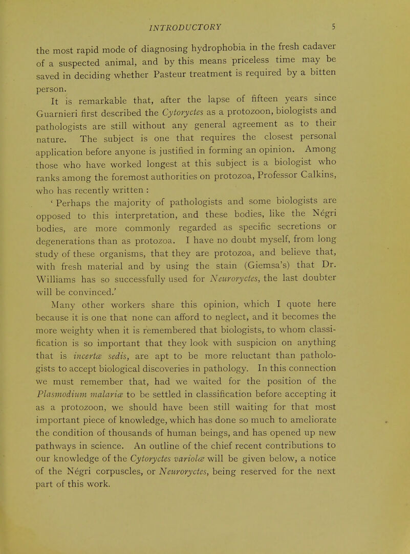 the most rapid mode of diagnosing hydrophobia in the fresh cadaver of a suspected animal, and by this means priceless time may be saved in deciding whether Pasteur treatment is required by a bitten person. It is remarkable that, after the lapse of fifteen years since Guarnieri first described the Cytoryctes as a protozoon, biologists and pathologists are still without any general agreement as to their nature. The subject is one that requires the closest personal application before anyone is justified in forming an opinion. Among those who have worked longest at this subject is a biologist who ranks among the foremost authorities on protozoa, Professor Calkms, who has recently written : ' Perhaps the majority of pathologists and some biologists are opposed to this interpretation, and these bodies, like the Negri bodies, are more commonly regarded as specific secretions or degenerations than as protozoa. I have no doubt myself, from long study of these organisms, that they are protozoa, and believe that, with fresh material and by using the stain (Giemsa's) that Dr. Williams has so successfully used for Neuroryctes, the last doubter will be convinced.' Many other workers share this opinion, which I quote here because it is one that none can afford to neglect, and it becomes the more weighty when it is remembered that biologists, to whom classi- fication is so important that they look with suspicion on anything that is incertcB sedis, are apt to be more reluctant than patholo- gists to accept biological discoveries in pathology. In this connection we must remember that, had we waited for the position of the Plasmodium malarice to be settled in classification before accepting it as a protozoon, we should have been still waiting for that most important piece of knowledge, which has done so much to ameliorate the condition of thousands of human beings, and has opened up new pathways in science. An outline of the chief recent contributions to our knowledge of the Cytoryctes variola; will be given below, a notice of the Negri corpuscles, or Neuroryctes, being reserved for the next part of this work.