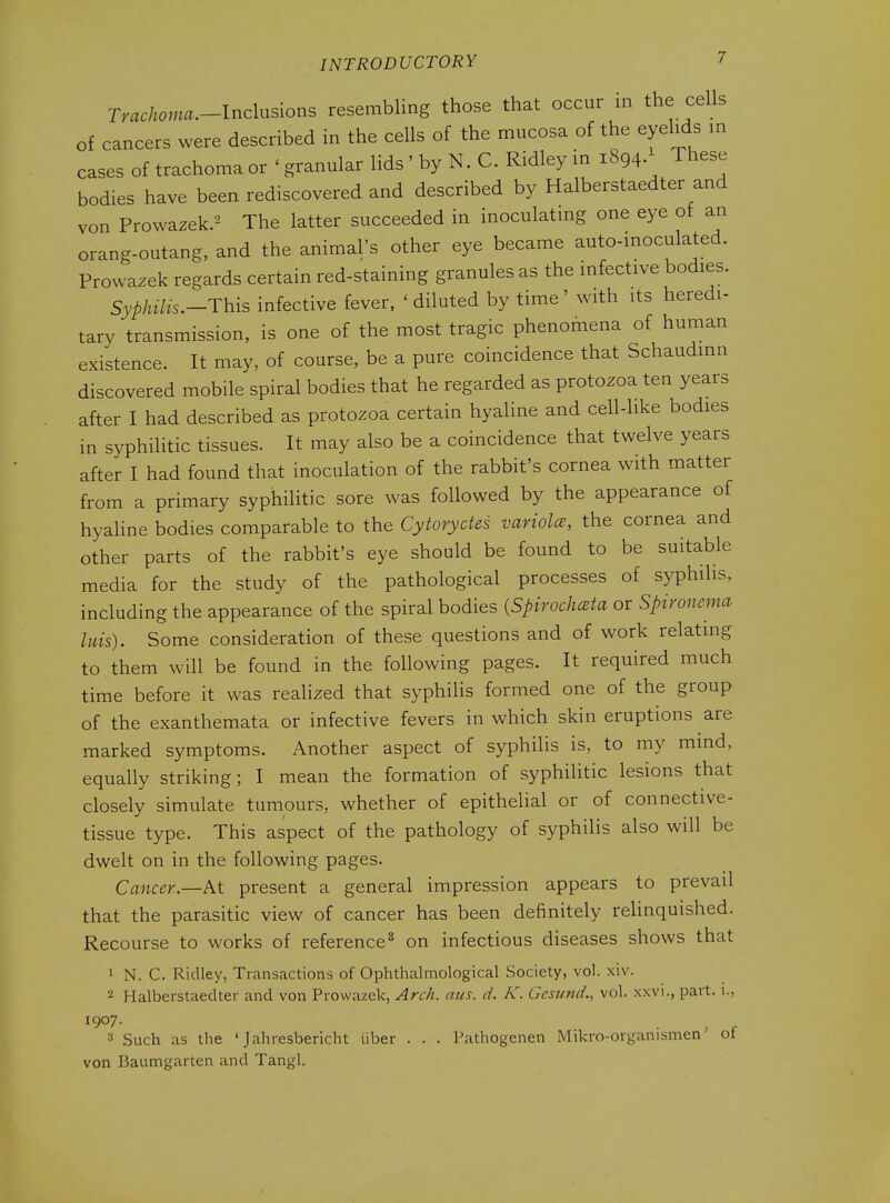 Trachoma.-lndnsions resembling those that occur in the cells of cancers were described in the cells of the mucosa of the eyelids m cases of trachoma or ' granular lids ' by N. C. Ridley in 1894.^ These bodies have been rediscovered and described by Halberstaedter and von Prowazek.2 The latter succeeded in inoculatmg one eye of an orang-outang, and the animal's other eye became auto-moculated. Prowazek regards certain red-staining granules as the infective bodies. Syphilis.-This infective fever, ' diluted by time' with its heredi- tary transmission, is one of the most tragic phenomena of human existence. It may, of course, be a pure coincidence that Schaudinn discovered mobile spiral bodies that he regarded as protozoa ten years after I had described as protozoa certain hyaline and cell-like bodies in syphilitic tissues. It may also be a coincidence that twelve years after I had found that inoculation of the rabbit's cornea with matter from a primary syphilitic sore was followed by the appearance of hyaline bodies comparable to the Cytoryctes variolcB, the cornea and other parts of the rabbit's eye should be found to be suitable media for the study of the pathological processes of syphilis, including the appearance of the spiral bodies {SpirochcBta or Spivonenia litis). Some consideration of these questions and of work relating to them will be found in the following pages. It required much time before it was realized that syphilis formed one of the group of the exanthemata or infective fevers in which skin eruptions are marked symptoms. Another aspect of syphilis is, to my mind, equally striking; I mean the formation of syphihtic lesions that closely simulate tumours, whether of epithelial or of connective- tissue type. This aspect of the pathology of syphilis also will be dwelt on in the following pages. Cancer..—At present a general impression appears to prevail that the parasitic view of cancer has been definitely relinquished. Recourse to works of reference^ on infectious diseases shows that 1 N. C. Ridley, Transactions of Ophthalmological Society, vol. xiv. Halberstaedter and von Prowazek, Arch. aus. d. K. Gestind., vol. xxvi., part. 1., 1907. 3 Such as the ' Jahresbericht iiber . . . Pathogenen Mikro-organismen' of von Baumgarten and Tangl.