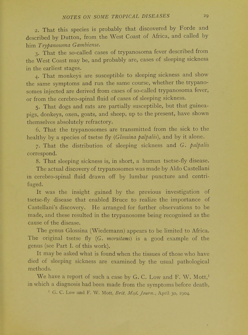 2. That this species is probably that discovered by Forde and described by Dutton, from the West Coast of Africa, and called by him Trypanosoma Gamhiense. 3. That the so-called cases of trypanosoma fever described from the West Coast may be, and probably are, cases of sleeping sickness in the earliest stages. 4. That monkeys are susceptible to sleeping sickness and show the same symptoms and run the same course, whether the trypano- somes injected are derived from cases of so-called trypanosoma fever, or from the cerebro-spinal fluid of cases of sleeping sickness. 5. That dogs and rats are partially susceptible, but that guinea- pigs, donkeys, oxen, goats, and sheep, up to the present, have shown themselves absolutely refractory. 6. That the trypanosomes are transmitted from the sick to the healthy by a species of tsetse fly (Glossina palpalis), and by it alone. 7. That the distribution of sleeping sickness and G. palpalis correspond. 8. That sleeping sickness is, in short, a human tsetse-fly disease. The actual discovery of trypanosomes was made by Aldo Castellani in cerebro-spinal fluid drawn off by lumbar puncture and centri- fuged. It was the insight gained by the previous investigation of tsetse-fly disease that enabled Bruce to realize the importance of Castellani's discovery. He arranged for further observations to be made, and these resulted in the trypanosome being recognised as the cause of the disease. The genus Glossina (Wiedemann) appears to be limited to Africa. The original tsetse fly (G. morsitans) is a good example of the genus (see Part I. of this work). It may be asked what is found when the tissues of those who have died of sleeping sickness are examined by the usual pathological methods. We have a report of such a case by G. C. Low and F. W. Mott,^ in which a diagnosis had been made from the symptoms before death, ' G. C. Low and F. W. Mott, Brit. Med, Jourit., April 30, 1904. I