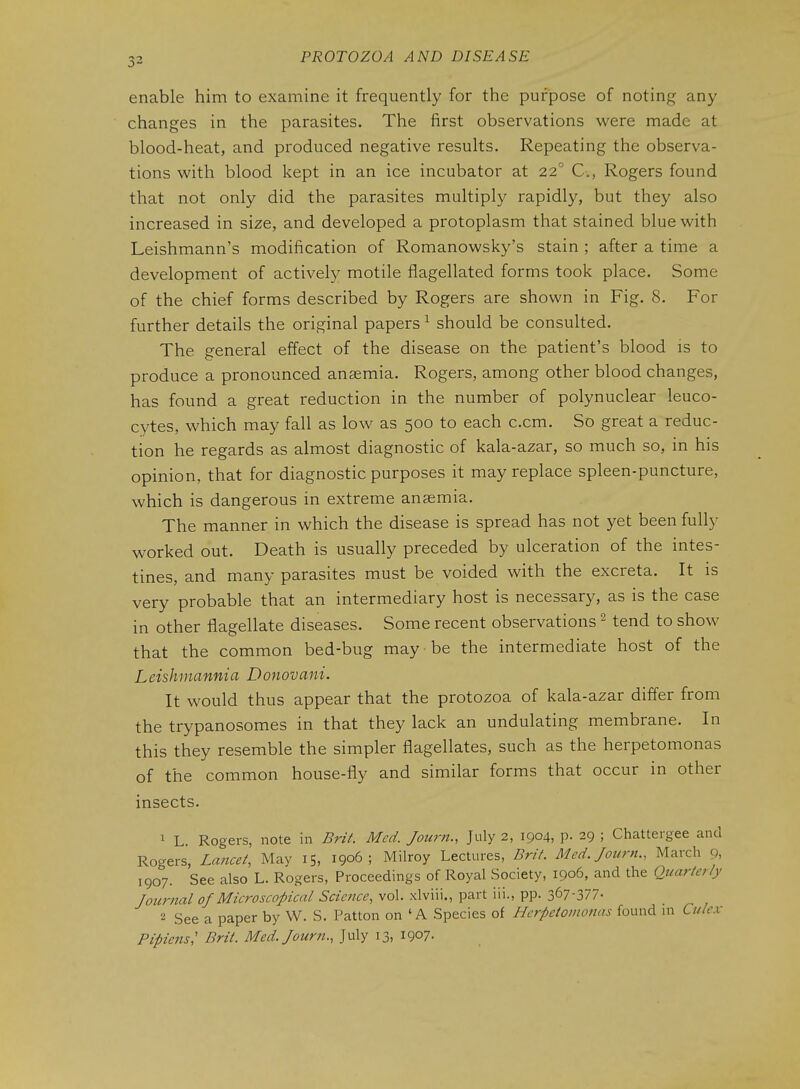 enable him to examine it frequently for the purpose of noting any changes in the parasites. The first observations were made at blood-heat, and produced negative results. Repeating the observa- tions with blood kept in an ice incubator at 22° C, Rogers found that not only did the parasites multiply rapidly, but they also increased in size, and developed a protoplasm that stained blue with Leishmann's modification of Romanowsky's stain ; after a time a development of actively motile flagellated forms took place. Some of the chief forms described by Rogers are shown in Fig. 8. For further details the original papers ^ should be consulted. The general effect of the disease on the patient's blood is to produce a pronounced anaemia. Rogers, among other blood changes, has found a great reduction in the number of polynuclear leuco- cytes, which may fall as low as 500 to each c.cm. So great a reduc- tion he regards as almost diagnostic of kala-azar, so much so, in his opinion, that for diagnostic purposes it may replace spleen-puncture, which is dangerous in extreme anaemia. The manner in which the disease is spread has not yet been fully worked out. Death is usually preceded by ulceration of the intes- tines, and many parasites must be voided with the excreta. It is very probable that an intermediary host is necessary, as is the case in other flagellate diseases. Some recent observations ^ tend to show that the common bed-bug may be the intermediate host of the Leishinannia Donovani. It would thus appear that the protozoa of kala-azar differ from the trypanosomes in that they lack an undulating membrane. In this they resemble the simpler flagellates, such as the herpetomonas of the common house-fly and similar forms that occur in other insects. 1 L Rogers, note in Brit. Med. Journ., July 2, 1904, p. 29 ; Chattergee and Rogers, Lancet, May 15, 1906; Milroy Lectures, Brit. Med. Journ., March 9, 1907. See also L. Rogers, Proceedings of Royal Society, 1906, and the Quarterly Jourftal of Microscopical Science, vol. xlviii., part iii., pp. 367-377- 2 See a paper by W. S. Patton on 'A Species of Herpetomonas found in Culex Pipiens,' Brit. Med. Journ., July 13, 1907-