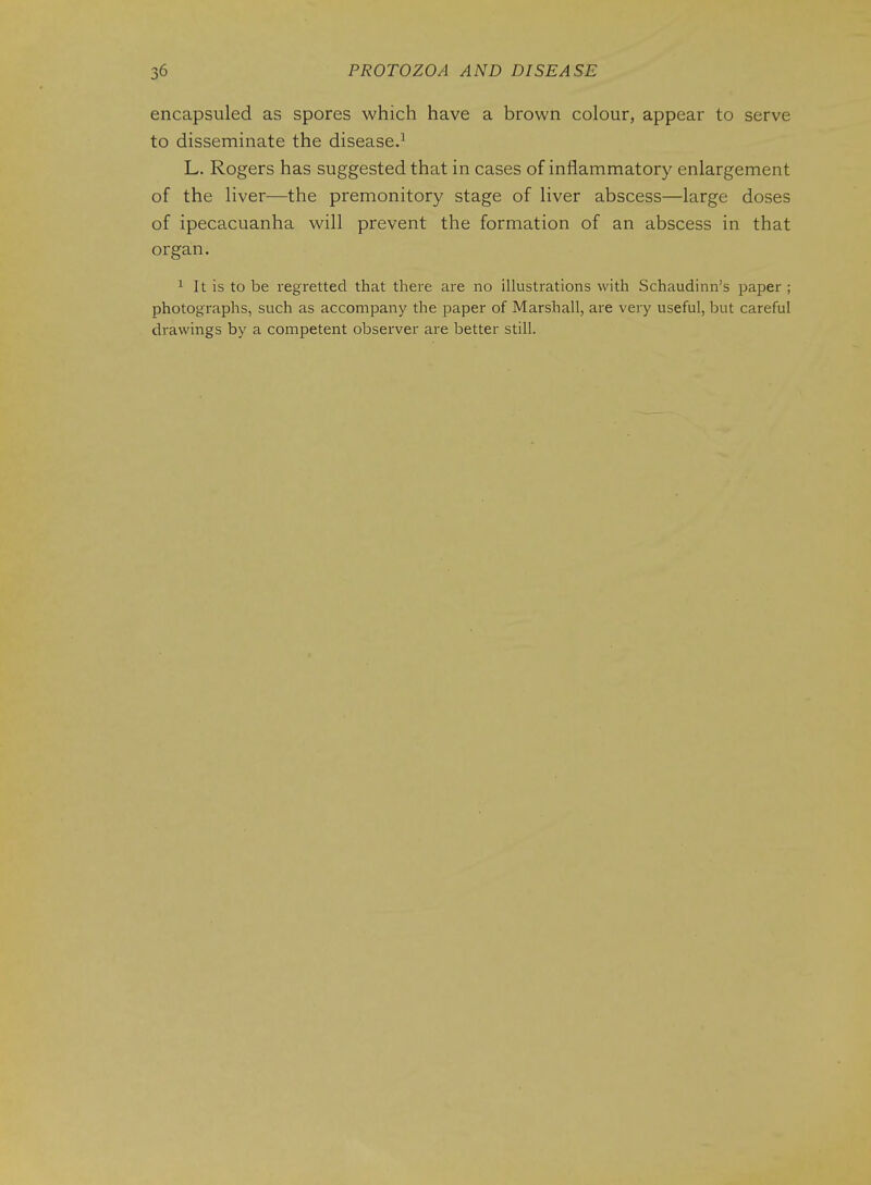 encapsuled as spores which have a brown colour, appear to serve to disseminate the disease.^ L. Rogers has suggested that in cases of inflammatory enlargement of the liver—the premonitory stage of liver abscess—large doses of ipecacuanha will prevent the formation of an abscess in that organ. ^ It is to be regretted that there are no illustrations with Schaudinn's paper ; photographs, such as accompany the paper of Marshall, are very useful, but careful drawings by a competent observer are better still.