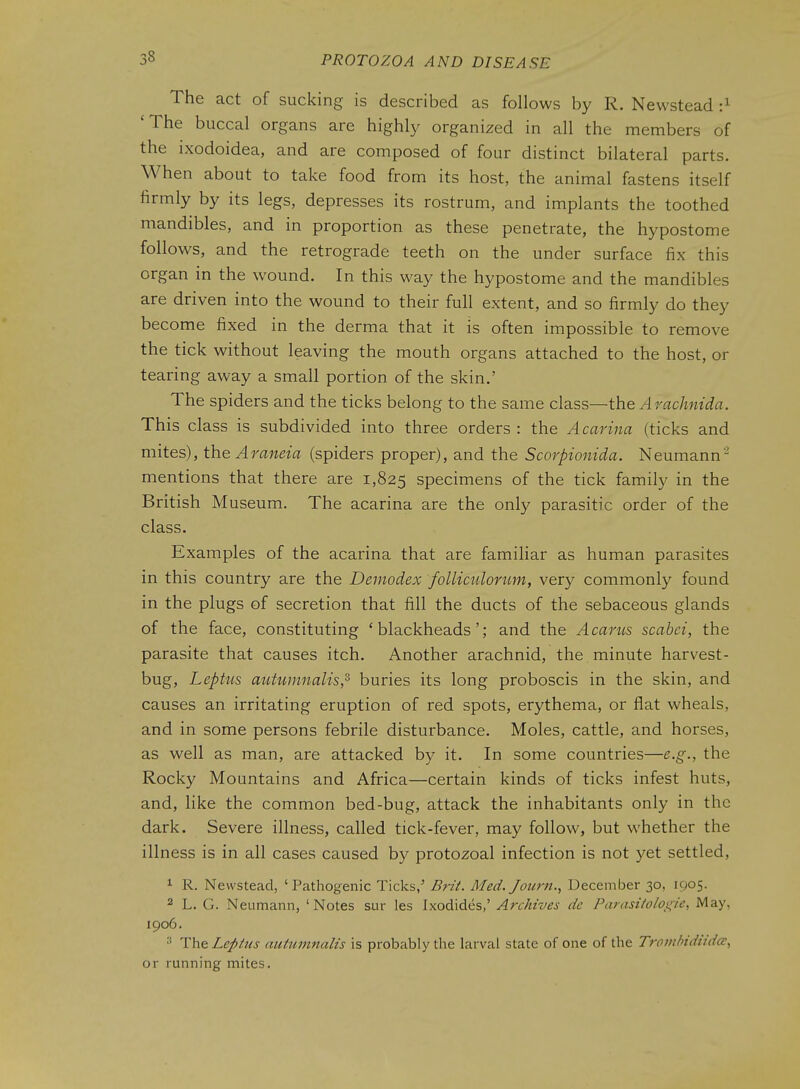 The act of sucking is described as follows by R. Newstead :^ 'The buccal organs are highly organized in all the members of the ixodoidea, and are composed of four distinct bilateral parts. When about to take food from its host, the animal fastens itself firmly by its legs, depresses its rostrum, and implants the toothed mandibles, and in proportion as these penetrate, the hypostome follows, and the retrograde teeth on the under surface fix this organ in the wound. In this way the hypostome and the mandibles are driven into the wound to their full extent, and so firmly do they become fixed in the derma that it is often impossible to remove the tick without leaving the mouth organs attached to the host, or tearing away a small portion of the skin.' The spiders and the ticks belong to the same class—the Arachnida. This class is subdivided into three orders: the Acarina (ticks and mites), the Araneia (spiders proper), and the Scorpionida. Neumann- mentions that there are 1,825 specimens of the tick family in the British Museum. The acarina are the only parasitic order of the class. Examples of the acarina that are familiar as human parasites in this country are the Demodex folliculonim, very commonly found in the plugs of secretion that fill the ducts of the sebaceous glands of the face, constituting 'blackheads'; and the Acarus scabei, the parasite that causes itch. Another arachnid, the minute harvest- bug, Leptus autumnalis,^ buries its long proboscis in the skin, and causes an irritating eruption of red spots, erythema, or flat wheals, and in some persons febrile disturbance. Moles, cattle, and horses, as well as man, are attacked by it. In some countries—e.g., the Rocky Mountains and Africa—certain kinds of ticks infest huts, and, like the common bed-bug, attack the inhabitants only in the dark. Severe illness, called tick-fever, may follow, but whether the illness is in all cases caused by protozoal infection is not yet settled, 1 R. Newstead, 'Pathogenic Ticks,' BrzL Med. Journ.., December 30, 1905. 2 L. G. Neumann, 'Notes sur les Ixodides,' Archives de Parasifoloi^ie, May, 1906. TheLeplus autumnalis is probably the larval state of one of the Tronihidiida, or running mites.