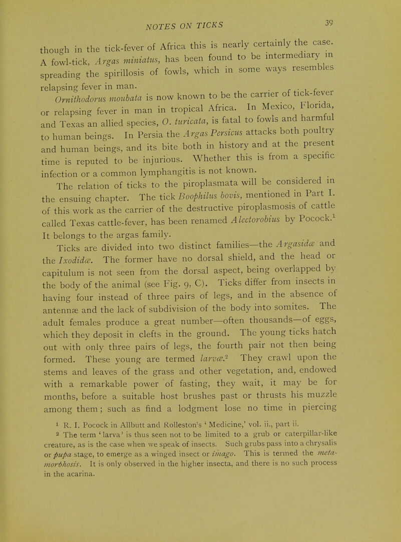 though in the tick-fever of Africa this is nearly certainly the case. A fowl-tick, Argas miniatus, has been found to be intermediary m spreading the spiriUosis of fowls, which in some ways resembles relapsing fever in man. r i r Ormthodorus moubata is now known to be the carrier of tick-fever or relapsing fever in man in tropical Africa. In Mexico Florida and Texas an allied species, 0. turicata, is fatal to fowls and harmful to human beings. In Persia the Argas Persicus attacks both poultry and human beings, and its bite both in history and at the present time is reputed to be injurious. Whether this is from a specific infection or a common lymphangitis is not known. The relation of ticks to the piroplasmata will be considered m the ensuing chapter. The tick Boophilus bovis, mentioned in Part 1. of this work as the carrier of the destructive piroplasmosis of cattle called Texas cattle-fever, has been renamed Alectorobius by Pocock.^ It belongs to the argas family. Ticks are divided into two distinct families-the Argasidce and the Ixodida. The former have no dorsal shield, and the head or capitulum is not seen from the dorsal aspect, being overlapped by the body of the animal (see Fig. 9, C). Ticks differ from insects in having four instead of three pairs of legs, and in the absence of antennge and the lack of subdivision of the body into somites. The adult females produce a great number—often thousands—of eggs, which they deposit in clefts in the ground. The young ticks hatch out with only three pairs of legs, the fourth pair not then being formed. These young are termed larvcE.^ They crawl upon the stems and leaves of the grass and other vegetation, and, endowed with a remarkable power of fasting, they wait, it may be for months, before a suitable host brushes past or thrusts his muzzle among them; such as find a lodgment lose no time in piercing 1 R. I. Pocock in AUbutt and Rolleston's ' Medicine,' vol. ii., part ii. 2 The term ' larva' is thus seen not to be limited to a grub or caterpillar-like creature, as is the case when we speak of insects. Such grubs pass into a chrysalis or pupa stage, to emerge as a winged insect or imago. This is termed the ineta- vior'bhosis. It is only observed in the higher insecta, and there is no such process in the acarina.