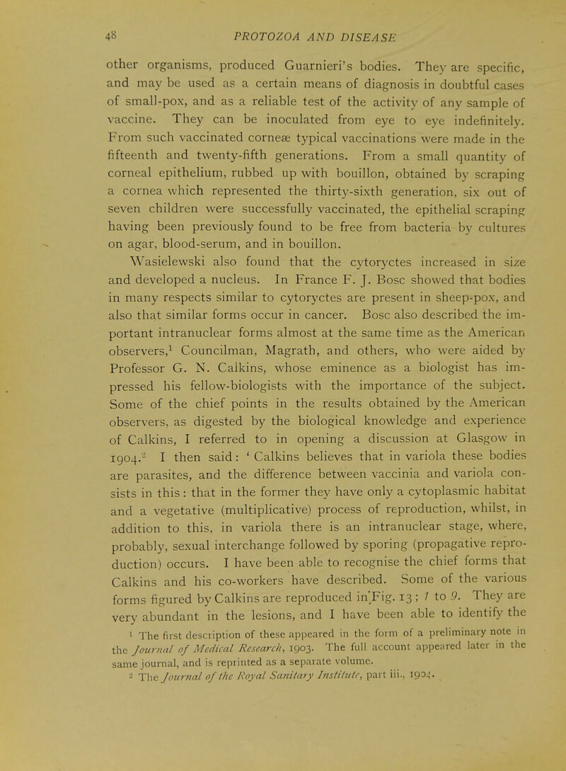 other organisms, produced Guarnieri's bodies. They are specific, and may be used as a certain means of diagnosis in doubtful cases of smal]-pox, and as a rehable test of the activity of any sample of vaccine. They can be inoculated from eye to eye indefinitely. From such vaccinated cornese typical vaccinations were made in the fifteenth and twenty-fifth generations. From a small quantity of corneal epithelium, rubbed up with bouillon, obtained by scraping a cornea which represented the thirty-sixth generation, six out of seven children were successfully vaccinated, the epithelial scraping having been previously found to be free from bacteria by cultures on agar, blood-serum, and in bouillon. Wasielewski also found that the cytoryctes increased in size and developed a nucleus. In France F. J. Bosc showed that bodies in many respects similar to cytoryctes are present in sheep-pox, and also that similar forms occur in cancer. Bosc also described the im- portant intranuclear forms almost at the same time as the American observers,^ Councilman, Magrath, and others, who were aided b}^ Professor G. N. Calkins, whose eminence as a biologist has im- pressed his fellow-biologists with the importance of the subject. Some of the chief points in the results obtained by the American observers, as digested by the biological knowledge and experience of Calkins, I referred to in opening a discussion at Glasgow in 1904.- I then said: ' Calkins believes that in variola these bodies are parasites, and the difference between vaccinia and variola con- sists in this: that in the former they have only a cytoplasmic habitat and a vegetative (multiplicative) process of reproduction, whilst, in addition to this, in variola there is an intranuclear stage, where, probably, sexual interchange followed by sporing (propagative repro- duction) occurs. I have been able to recognise the chief forms that Calkins and his co-workers have described. Some of the various forms figured by Calkins are reproduced in'Fig. 13 ; / to 9. They are very abundant in the lesions, and I have been able to identify the ^ The first description of these appeared in the form of a preHminary note in the Journal of Medical Research, 1903. The full account appeared later in the same journal, and is reprinted as a separate volume. - The Jourfial of Ihc Royal Saniiary Institute, part iii., 190^.