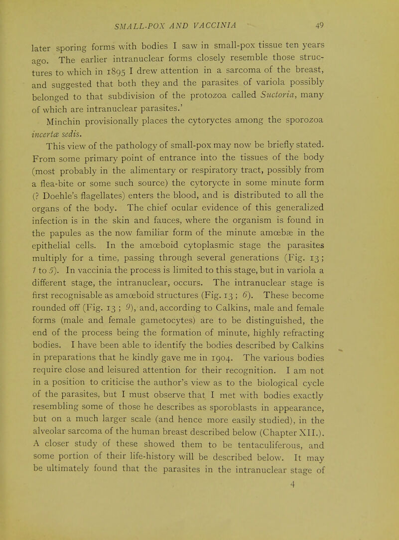 later sporing forms with bodies I saw in small-pox tissue ten years ago. The earlier intranuclear forms closely resemble those struc- tures to which in 1895 I drew attention in a sarcoma of the breast, and suggested that both they and the parasites of variola possibly belonged to that subdivision of the protozoa called Suctoria, many of which are intranuclear parasites.' Minchin provisionally places the cytoryctes among the sporozoa incertcB sedis. This view of the pathology of small-pox may now be briefly stated. From some primary point of entrance into the tissues of the body (most probably in the alimentary or respiratory tract, possibly from a flea-bite or some such source) the cytorycte in some minute form (? Doehle's flagellates) enters the blood, and is distributed to all the organs of the body. The chief ocular evidence of this generalized infection is in the skin and fauces, where the organism is found in the papules as the now familiar form of the minute amcebse in the epithelial cells. In the amceboid cytoplasmic stage the parasites multiply for a time, passing through several generations (Fig. 13; 1 to 5). In vaccinia the process is limited to this stage, but in variola a different stage, the intranuclear, occurs. The intranuclear stage is first recognisable as amoeboid structures (Fig. 13 ; 6). These become rounded off (Fig. 13 ; £*), and, according to Calkins, male and female forms (male and female gametocytes) are to be distinguished, the end of the process being the formation of minute, highly refracting bodies. I have been able to identify the bodies described by Calkins in preparations that he kindly gave me in 1904. The various bodies require close and leisured attention for their recognition. I am not in a position to criticise the author's view as to the biological cycle of the parasites, but I must observe that I met with bodies exactly resembling some of those he describes as sporoblasts in appearance, but on a much larger scale (and hence more easily studied), in the alveolar sarcoma of the human breast described below (Chapter XII.). A closer study of these showed them to be tentaculiferous, and some portion of their life-history will be described below. It may be ultimately found that the parasites in the intranuclear stage of 4