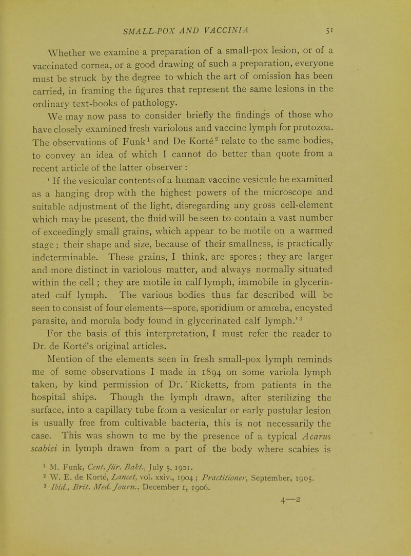 Whether we examine a preparation of a small-pox lesion, or of a vaccinated cornea, or a good drawing of such a preparation, everyone must be struck by the degree to which the art of omission has been carried, in framing the figures that represent the same lesions in the ordinary text-books of pathology. We may now pass to consider briefly the findings of those who have closely examined fresh variolous and vaccine lymph for protozoa. The observations of Funk^ and De Korte^ relate to the same bodies, to convey an idea of which I cannot do better than quote from a recent article of the latter observer : ' If the vesicular contents of a human vaccine vesicule be examined as a hanging drop with the highest powers of the microscope and suitable adjustment of the light, disregarding any gross cell-element which may be present, the fluid will be seen to contain a vast number of exceedingly small grains, which appear to be motile on a warmed stage; their shape and size, because of their smallness, is practically indeterminable. These grains, I think, are spores ; they are larger and more distinct in variolous matter, and always normally situated within the cell; they are motile in calf lymph, immobile in glycerin- ated calf lymph. The various bodies thus far described will be seen to consist of four elements—spore, sporidium or amoeba, encysted parasite, and morula body found in glycerinated calf lymph.'^ For the basis of this interpretation, I must refer the reader to Dr. de Korte's original articles. Mention of the elements seen in fresh small-pox lymph reminds me of some observations I made in 1894 on some variola lymph taken, by kind permission of Dr. ' Ricketts, from patients in the hospital ships. Though the lymph drawn, after sterilizing the surface, into a capillary tube from a vesicular or early pustular lesion is usually free from cultivable bacteria, this is not necessarily the case. This was shown to me b)' the presence of a typical A cams scabiei in lymph drawn from a part of the body where scabies is ' M. Funk, Cent.fiir. Bakt., July 5, 1901. 2 VV. E. de Korte, Lancet, vol. xxiv., 1904 ; Practitioner, September, 1905. 3 Ibid., Brit. Med. Jotirn., December i, 1906. 4—2