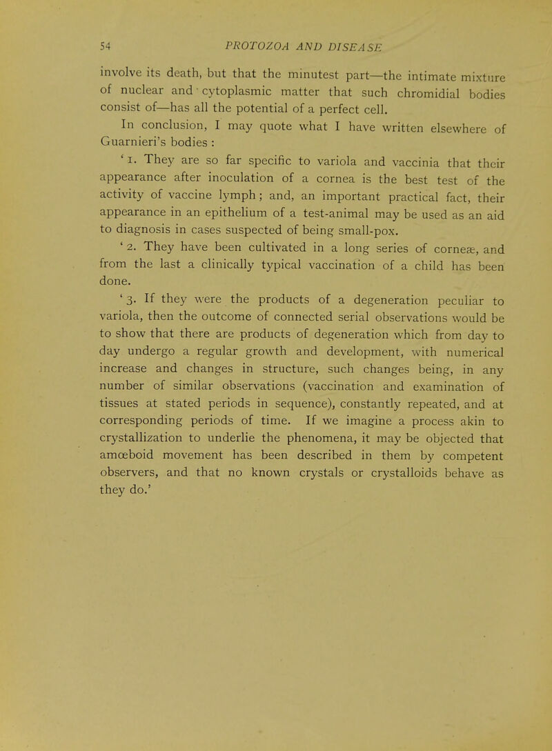 involve its death, but that the minutest part—the intimate mixture of nuclear and • cytoplasmic matter that such chromidial bodies consist of—has all the potential of a perfect cell. In conclusion, I may quote what I have written elsewhere of Guarnieri's bodies : ' I. They are so far specific to variola and vaccinia that their appearance after inoculation of a cornea is the best test of the activity of vaccine lymph; and, an important practical fact, their appearance in an epithelium of a test-animal may be used as an aid to diagnosis in cases suspected of being small-pox. ' 2. They have been cultivated in a long series of corner, and from the last a clinically typical vaccination of a child has been done. ' 3. If they were the products of a degeneration peculiar to variola, then the outcome of connected serial observations would be to show that there are products of degeneration which from day to day undergo a regular growth and development, with numerical increase and changes in structure, such changes being, in any number of similar observations (vaccination and examination of tissues at stated periods in sequence), constantly repeated, and at corresponding periods of time. If we imagine a process akin to crystallization to underlie the phenomena, it may be objected that amoeboid movement has been described in them by competent observers, and that no known crystals or crystalloids behave as they do.'