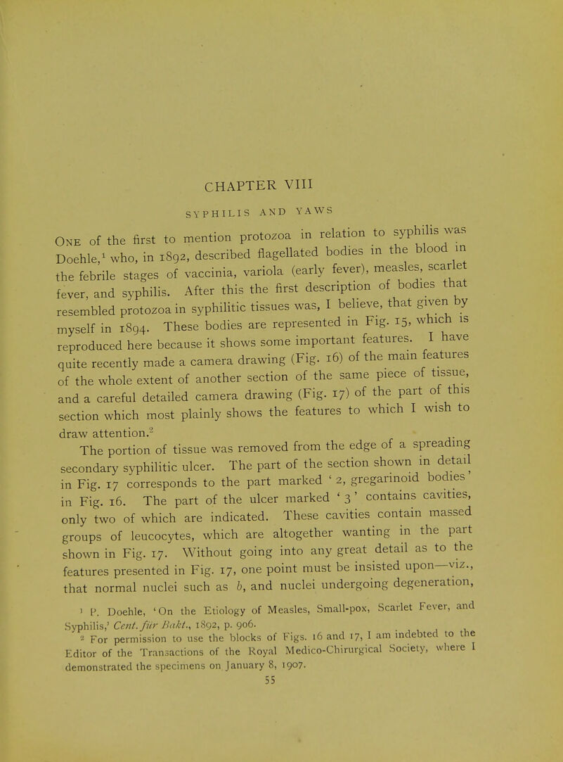 CHAPTER VIII SYPHILIS AND YAWS ONE Of the first to mention protozoa in relation to ^yphili^ was Doehle/who, in 1892, described flagellated bodies in the blood m the febrile stages of vaccinia, variola (early fever), measles, scarle fever, and syphilis. After this the first description of bodies that resembled protozoa in syphilitic tissues was, I believe, that given by myself in 1894. These bodies are represented m Fig. 15, which is reproduced here because it shows some important features. I have quite recently made a camera drawing (Fig. 16) of the main features of the whole extent of another section of the same piece of tissue, and a careful detailed camera drawing (Fig. 17) of the part of this section which most plainly shows the features to which I wish to draw attention. The portion of tissue was removed from the edge of a spreading secondary syphilitic ulcer. The part of the section shown in detail in Fig. 17 corresponds to the part marked ' 2, gregannoid bodies in Fig. 16. The part of the ulcer marked ' 3 ' contains cavities, only two of which are indicated. These cavities contain massed groups of leucocytes, which are altogether wanting in the part shown in Fig. 17. Without going into any great detail as to the features presented in Fig. 17, one point must be insisted upon—viz., that normal nuclei such as b, and nuclei undergoing degeneration, 3 P. Doehle, 'On the Etiology of Measles, Small-pox, Scarlet Fever, and Syphilis,'C^;z/./«r/'WV., 1892, p. 906. For permission to use the blocks of Figs. 16 and 17, I am mdebted to the Editor of the Transactions of the Royal Medico-Chirurgical Society, where I demonstrated the specimens on January 8, 1907.