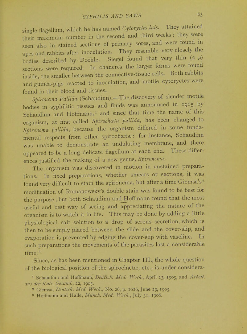 single flagellurn, which he has named Cytoryctes luis. They attained their maximum number in the second and third weeks; they were seen also in stained sections of primary sores, and were found m apes and rabbits after inoculation. They resemble very closely the bodies described by Doehle. Siegel found that very thm (2 /.) sections were required. In chancres the larger forms were found inside, the smaller between the connective-tissue cells. Both rabbits and guinea-pigs reacted to inoculation, and motile cytoryctes were found in their blood and tissues. Sptronema Pallida (Schaudinn).-The discovery of slender motile bodies in syphilitic tissues and fluids was announced in 1905. by Schaudinn and Hoffmann,^ and since that time the name of this organism, at first called Spirochcsta pallida, has been changed to Spironema pallida, because the organism differed in some funda- mental respects from other spirochatae : for instance, Schaudinn was unable to demonstrate an undulating membrane, and there appeared to be a long delicate flagellum at each end. These differ- ences justified the making of a new genus, Spironema, The organism was discovered in motion in unstained prepara- tions. In fixed preparations, whether smears or sections, it was found very difficult to stain the spironema, but after a time Giemsa's^ modification of Romanowsky's double stain was found to be best for the purpose ; but both Schaudinn andJHoffmann found that the most useful and best way of seeing and appreciating the nature of the organism is to watch it in life. This may be done by adding a little physiological salt solution to a drop of serous secretion, which is then to be simply placed between the slide and the cover-slip, and evaporation is prevented by edging the cover-slip with vaseline. In such preparations the movements of the parasites last a considerable time.-* Since, as has been mentioned in Chapter III., the whole question of the biological position of the spirochseta;, etc., is under considera- 1 Schaudinn and Hofifmann, Deiitscli. Med. Woch., April 23, 1905, and Arbeit, aus der Kais. Gesund., 22, 1905. 2 Ciiemsa, Deiitsch. Med. IVoc/i., No. 26, p. 1026, June 29, 1905. 3 Hoffmann and Halle, Miinch. Med. VVoch., July 31, 1906.