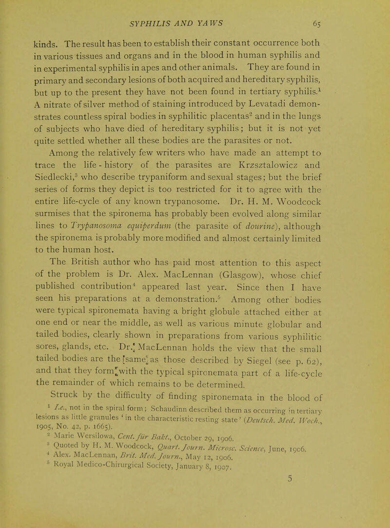 kinds. The result has been to establish their constant occurrence both in various tissues and organs and in the blood in human syphilis and in experimental syphilis in apes and other animals. They are found in primary and secondary lesions of both acquired and hereditary syphilis, but up to the present they have not been found in tertiary syphilis.^ A nitrate of silver method of staining introduced by Levatadi demon- strates countless spiral bodies in syphilitic placentas^ and in the lungs of subjects who have died of hereditary syphilis; but it is not yet quite settled whether all these bodies are the parasites or not. Among the relatively few writers who have made an attempt to trace the life - history of the parasites are Krzsztalowicz and Siedlecki,^ who describe trypaniform and sexual stages; but the brief series of forms they depict is too restricted for it to agree with the entire life-cycle of any known trypanosome. Dr. H. M. Woodcock surmises that the spironema has probably been evolved along similar lines to Trypanosoma equiperdum (the parasite of dourine), although the spironema is probably more modified and alrnost certainly limited to the human host. The British author who has paid most attention to this aspect of the problem is Dr. Alex. MacLennan (Glasgow), whose chief published contribution'' appeared last year. Since then I have seen his preparations at a demonstration.- Among other bodies were typical spironemata having a bright globule attached either at one end or near the middle, as well as various minute globular and tailed bodies, clearly shown in preparations from various syphilitic sores, glands, etc. Dr.' MacLennan holds the view that the small tailed bodies are thefsame^as those described by Siegel (see p. 62), and that they form>ith the typical spironemata part of a life-cycle the remainder of which remains to be determined. Struck by the difficulty of finding spironemata in the blood of 1 I.e., not in the spiral form ; Schaudinn described them as occurring in tertiary lesions as little granules ' in the characteristic resting state' {Deutsch. Med. Wocli 1905, No. 42, p. 1665). Marie Wersilowa, Cent, fiir Bakt., October 29, 1906. => Quoted by H. M. Woodcock, Quart. Journ. Mkrosc. Science, June, 1906. ■* Alex. MacLennan, Brit. Med. Journ., May 12, 1906. Royal Medico-Chirurgical Society, January 8, 1907. 5