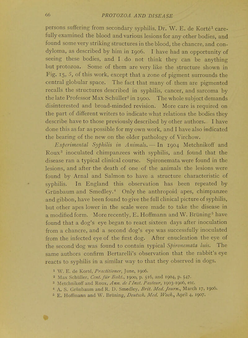 persons suffering from secondary syphilis, Dr. W. E. de Korte^ care- fully examined the blood and various lesions for any other bodies, and found some very striking structures in the blood, the chancre, and con- dyloma, as described by him in igo6. I have had an opportunity of seeing these bodies, and I do not think they can be anything but protozoa. Some of them are very like the structure shown in Fig. 15, 5, of this work, except that a zone of pigment surrounds the ■central globular space. The fact that many of them are pigmented recalls the structures described in syphilis, cancer, and sarcoma by the late Professor Max Schuller^ in 1900. The whole subject demands disinterested and broad-minded revision. More care is required on the part of different writers to indicate what relations the bodies they describe have to those previously described by other authors. I have done this as far as possible for my own work, and I have also indicated the bearing of the new on the older pathology of Virchow. Experimental Syphilis in Animals. — In 1904 Metchnikoff and Roux^ inoculated chimpanzees with syphilis, and found that the disease ran a typical clinical course. Spironemata were found in the lesions, and after the death of one of the animals the lesions were found by Arnal and Salmon to have a structure characteristic of syphilis. In England this observation has been repeated by Griinbaum and Smedley.'* Only the anthropoid apes, chimpanzee and gibbon, have been found to give the full clinical picture of syphilis, but other apes lower in the scale were made to take the disease in a modified form. More recently, E. Hoffmann and W. Briining^ have found that a dog's eye began to react sixteen days after inoculation from a chancre, and a second dog's eye was successfully inoculated from the infected eye of the first dog. After enucleation the eye of the second dog was found to contain typical Spironemata has. The same authors confirm Bertarelli's observation that the rabbit's eye reacts to syphilis in a similar way to that they observed in dogs. ^ W. E. de Kort^, Practiiioner, June, 1906. 2 Max Schiiller, Cent, fur Bakt., 1900, p. 516, and 190-^, p. 547. 3 Metchnikoff and Roux, ^n7t. dc I'Inst. Pasteur^ 1903-1906, etc. 4 A. S. Griinbaum and R. D. Smedley, Brit. Med. Journ., March 17, 1906. ^ E. Hoffmann and W. Briining, Deutsch. Med. Wock., April 4, 1907.