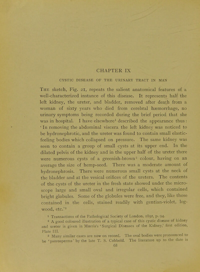 CYSTIC DISEASE OF THE URINARY TRACT IN MAN The sketch, Fig. 21, repeats the saHent anatomical features of a well-characterized instance of this disease. It represents half the left kidney, the ureter, and bladder, removed after death from a woman of sixty 3'ears who died from cerebral haemorrhage, no urinary symptoms being recorded during the brief period that she was in hospital. I have elsewhere^ described the appearance thus: ' In removing the abdominal viscera the left kidney was noticed to be hydronephrotic, and the ureter was found to contain small elastic- feeling bodies which collapsed on pressure. The same kidney was seen to contain a group of small cysts at its upper end. In the dilated pelvis of the kidney and in the upper half of the ureter there were numerous cysts of a greenish-brown ^ colour, having on an average the size of hemp-seed. There was a moderate amount of hydronephrosis. There were numerous small cysts at the neck of the bladder and at the vesical orifices of the ureters. The contents of the cysts of the ureter in the fresh state showed under the micro- scope large and small oval and irregular cells, which contained bright globules. Some of the globules were free, and they, like those contained in the cells, stained readily with gentian-violet, log- wood, etc.'^ 1 Transactions of the Pathological Society of London, 1892, p. 94. 2 A good coloured illustration of a typical case of this cystic disease of kidney and ureter is given in Morris's ' Surgical Diseases of the Kidney,' first edition, Plate III. 3 Many similar cases are now on record. The oval bodies were pronounced to be ' psorosperms' by the late T. S. Cobbold. The literature up to the date is