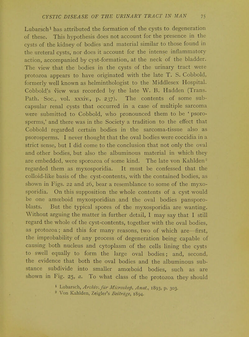 Lubarschi has attributed the formation of the cysts to degeneration of these. This hypothesis does not account for the presence in the cysts of the kidney of bodies and material similar to those found in the ureteral cysts, nor does it account for the intense inflammatory action, accompanied by cyst-formation, at the neck of the bladder. The view that the bodies in the cysts of the urinary tract were protozoa appears to have originated with the late T. S. Cobbold, formerly well known as helminthologist to the Middlesex Hospital. Cobbold's view was recorded by the late W. B. Hadden (Trans. Path. Soc, vol. xxxiv., p. 237). The contents of some sub- capsular renal cysts that occurred in a case of multiple sarcoma were submitted to Cobbold, who pronounced them to be ' psoro- sperms,' and there was in the Society a tradition to the effect that Cobbold regarded certain bodies in the sarcoma-tissue also as psorosperms. I never thought that the oval bodies were coccidia in a strict sense, but I did come to the conclusion that not only the oval and other bodies, but also the albuminous material in which they are embedded, were sporozoa of some kind. The late von Kahlden- regarded them as myxosporidia. It must be confessed that the colloid-like basis of the cyst-contents, with the contained bodies, as shown in Figs. 22 and 26, bear a resemblance to some of the myxo- sporidia. On this supposition the whole contents of a cyst would be one amoeboid myxosporidian. and the oval bodies pansporo- blasts. But the typical spores of the myxosporidia are wanting. Without arguing the matter in further detail, 1 may say that I still regard the whole of the cyst-contents, together with the oval bodies, as protozoa; and this for many reasons, two of which are—first, the improbability of any process of degeneration being capable of causing both nucleus and cytoplasm of the cells lining the cysts to swell equally to form the large oval bodies; and, second, the evidence that both the oval bodies and the albuminous sub- stance subdivide into smaller amoeboid bodies, such as are shown in Fig. 25, a. To what class of the protozoa they should ^ Lubarsch, Archiv.fUr Microskop. Anat., 1893, P- 3o3- 2 Von Kahlden, Zeigler's Beitrdge, 1894.