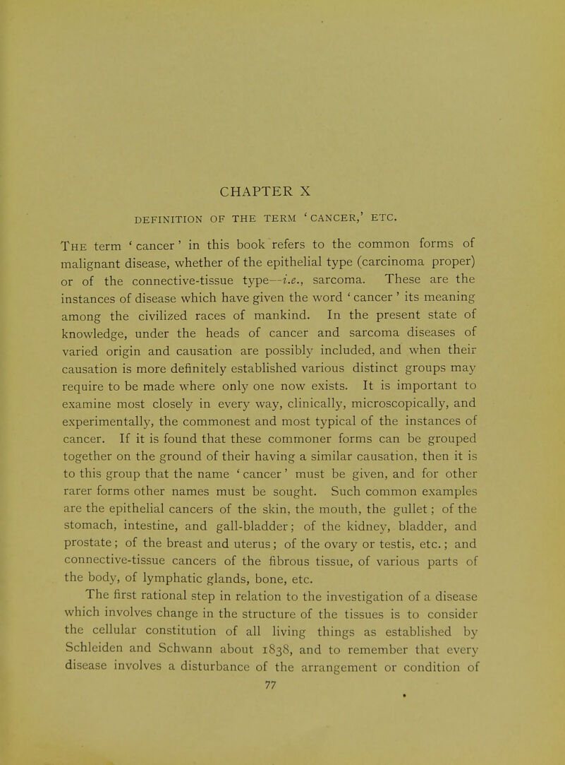 DEFINITION OF THE TERM ' CANCER,' ETC. The term 'cancer' in this book refers to the common forms of malignant disease, whether of the epithehal type (carcinoma proper) or of the connective-tissue type—t.^., sarcoma. These are the instances of disease which have given the word ' cancer ' its meaning among the civihzed races of mankind. In the present state of knowledge, under the heads of cancer and sarcoma diseases of varied origin and causation are possibly included, and when their causation is more definitely established various distinct groups may require to be made where only one now exists. It is important to examine most closely in every way, clinically, microscopically, and experimentally, the commonest and most typical of the instances of cancer. If it is found that these commoner forms can be grouped together on the ground of their having a similar causation, then it is to this group that the name ' cancer' must be given, and for other rarer forms other names must be sought. Such common examples are the epithelial cancers of the skin, the mouth, the gullet; of the stomach, intestine, and gall-bladder; of the kidney, bladder, and prostate; of the breast and uterus; of the ovary or testis, etc.; and connective-tissue cancers of the fibrous tissue, of various parts of the body, of lymphatic glands, bone, etc. The first rational step in relation to the investigation of a disease which involves change in the structure of the tissues is to consider the cellular constitution of all living things as established by Schleiden and Schwann about 1838, and to remember that every disease involves a disturbance of the arrangement or condition of