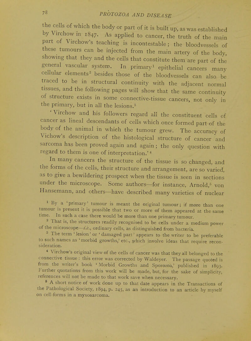 the cells of which the body or part of it is built up, as was established by Virchow in 1847. As applied to cancer, the truth of the main part of Virchow's teaching is incontestable ; the bloodvessels of these tumours can be injected from the main artery of the body showmg that they and the cells that constitute them are part of the general vascular system. In primary^ epithelial cancers many cellular elements^ besides those of the bloodvessels can also be traced to be in structural continuity with the adjacent normal tissues, and the following pages will show that the same continuity of structure exists in some connective-tissue cancers, not only in the primary, but in all the lesions.^ ' Virchow and his followers regard all the constituent cells of cancer as lineal descendants of cells which once formed part of the body of the animal in which the tumour grew. The accuracy of Vichow's description of the histological structure of cancer and sarcoma has been proved again and again ; the only question with regard to them is one of interpretation.' * In many cancers the structure of the tissue is so changed, and the forms of the cells, their structure and arrangement, are so varied, as to give a bewildering prospect when the tissue is seen in sections under the microscope. Some authors—for instance, Arnold,^ von Hansemann, and others—have described many varieties of nuclear 1 By a 'primary' tumour is meant the original tumour; if more than one tumour is present it is possible that two or more of them appeared at the same time. In such a case there would be more than one primary tumour. 2 That is, the structures readily recognised to be cells under a medium power of the microscope—z>., ordinary cells, as distinguished from bacteria. 3 The term 'lesion' or ' damaged part' appears to the writer to be preferable to such names as 'morbid growths,' etc., ,\vhich involve ideas that require recon- sideration. * Virchow's original view of the cells of cancer was that they all belonged to the connective tissue : this error was corrected by Waldeyer. The passage quoted is from the writer's book ' Morbid Growths and Sporozoa,' published in 1893. P'urther quotations from this work will be made, but, for the sake of simplicity, references will not be made to that work save when necessary. ^ A short notice of work done up to that date appears in the Transactions of the Pathological Society, 1894, p. 245, as an introduction to an article by myself on cell-forms in a myxosarcoma.