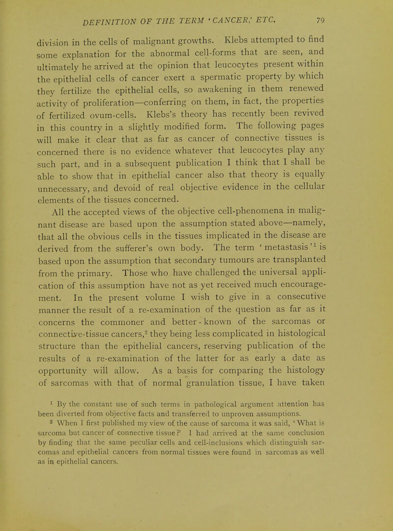 division in the cells of malignant growths. Klebs attempted to find some explanation for the abnormal cell-forms that are seen, and ultimately he arrived at the opinion that leucocytes present w^ithin the epithelial cells of cancer exert a spermatic property by which they fertilize the epithelial cells, so awakening in them renewed activity of proliferation—conferring on them, in fact, the properties of fertilized ovum-cells. Klebs's theory has recently been revived in this country in a slightly modified form. The following pages will make it clear that as far as cancer of connective tissues is concerned there is no evidence whatever that leucocytes play any such part, and in a subsequent publication I think that I shall be able to show that in epithelial cancer also that theory is equally unnecessary, and devoid of real objective evidence in the cellular elements of the tissues concerned. All the accepted views of the objective cell-phenomena in malig- nant disease are based upon the assum.ption stated above—namely, that all the obvious cells in the tissues implicated in the disease are derived from the sufferer's own body. The term ' metastasis'Ms based upon the assumption that secondary tumours are transplanted from the primary. Those who have challenged the universal appH- cation of this assumption have not as yet received much encourage- ment. In the present volume I wish to give in a consecutive manner the result of a re-examination of the question as far as it concerns the commoner and better - known of the sarcomas or connecti.ve-tissue cancers,^ they being less complicated in histological structure than the epithelial cancers, reserving publication of the results of a re-examination of the latter for as early a date as opportunity will allow. As a basis for comparing the histology of sarcomas with that of normal granulation tissue, I have taken ^ By the constant use of such terms in pathological argument attention has been diverted from objective facts and transferred to unproven assumptions. 2 When I first published my view of the cause of sarcoma it was said, ' What is sarcoma but cancer of connective tissue ?' I had arrived at the same conclusion by finding that the same peculiar cells and cell-inclusions which distinguish sar- comas and epithelial cancers from normal tissues were found in sarcomas as well as in epithelial cancers.