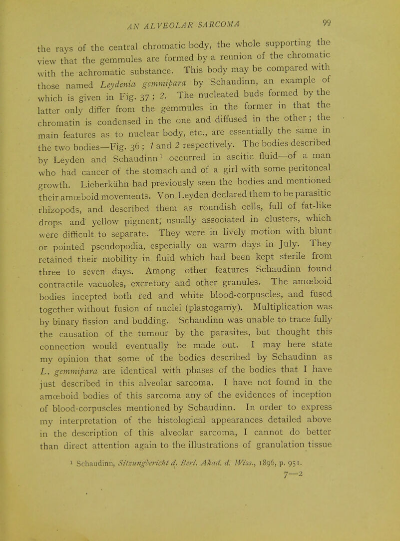 ^he rays of the central chromatic body, the whole supporting the view that the gemmules are formed by a reunion of the chromatic with the achromatic substance. This body may be compared with those named Leydenia gemrmpara by Schaudinn, an example of which is given in Fig. 37 ; 2. The nucleated buds formed by the latter only differ from the gemmules in the former m that the chromatin is condensed in the one and diffused in the other ; the main features as to nuclear body, etc., are essentially the same in the two bodies-Fig. 36 ; / and 2 respectively. The bodies described by Leyden and Schaudinn ^ occurred in ascitic fluid—of a man who had cancer of the stomach and of a girl with some peritoneal growth. Lieberkiihn had previously seen the bodies and mentioned their amoeboid movements. Von Leyden declared them to be parasitic rhizopods, and described them as roundish cells, full of fat-like drops and yellow pigment; usually associated in clusters, which were difficult to separate. They were in lively motion with blunt or pointed pseudopodia, especially on warm days in July. They retained their mobility in fluid which had been kept sterile from three to seven days. Among other features Schaudinn found contractile vacuoles, excretory and other granules. The amoeboid bodies incepted both red and white blood-corpuscles, and fused together without fusion of nuclei (plastogam'y). Multiplication was by binary fission and budding. Schaudinn was unable to trace fully the causation of the tumour by the parasites, but thought this connection would eventually be made out. I may here state my opinion that some of the bodies described by Schaudinn as L. gemmipara are identical with phases of the bodies that I have just described in this alveolar sarcoma. I have not found in the amoeboid bodies of this sarcoma any of the evidences of inception of blood-corpuscles mentioned by Schaudinn. In order to express my interpretation of the histological appearances detailed above in the description of this alveolar sarcoma, I cannot do better than direct attention again to the illustrations of granulation tissue 1 Schaudinn, Sitzungbericiit d. Bcrl. Akad. d. Wiss., 1896, p. 951. 7—2