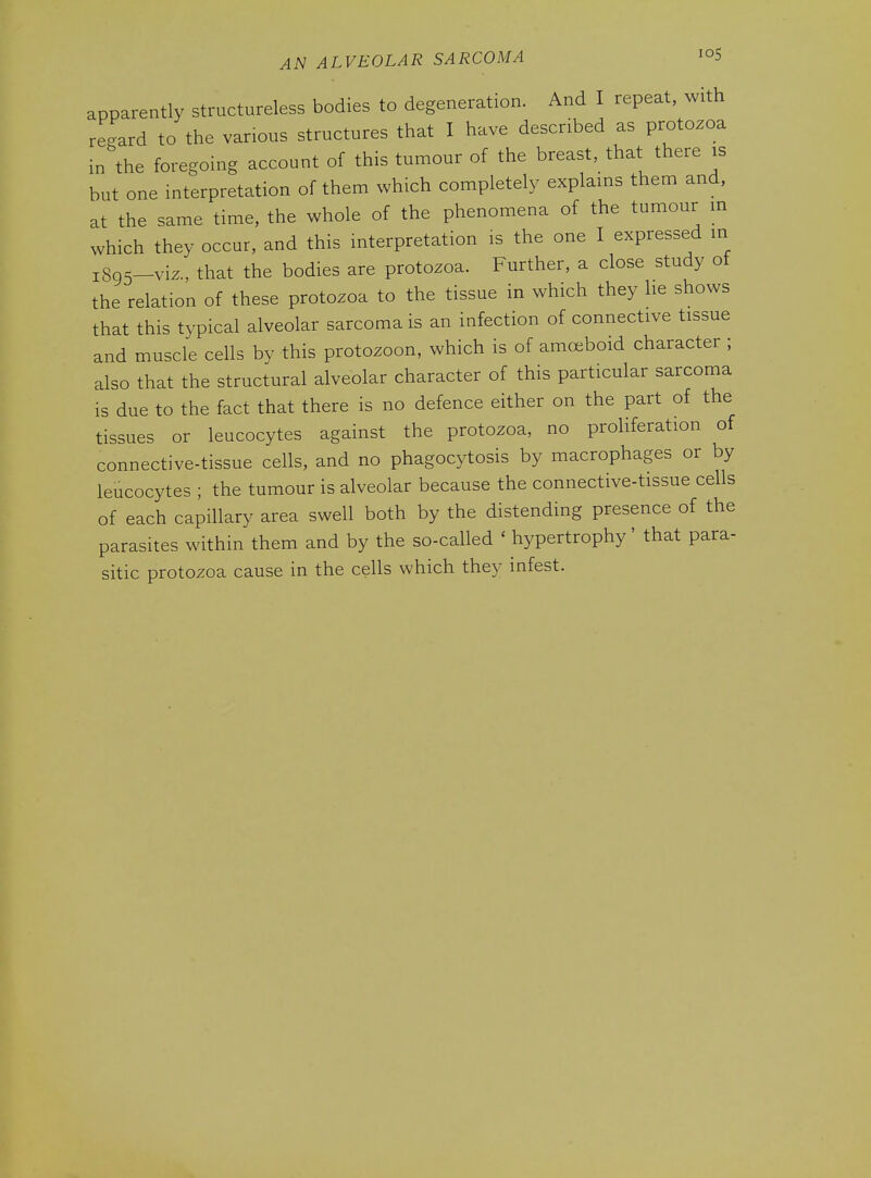 apparently structureless bodies to degeneration. And I repeat, with regard to the various structures that I have described as protozoa in the foregoing account of this tumour of the breast, that there is but one interpretation of them which completely explains them and, at the same time, the whole of the phenomena of the tumour m which they occur, and this interpretation is the one I expressed in 1895-viz., that the bodies are protozoa. Further, a close study ot the relation of these protozoa to the tissue in which they he shows that this typical alveolar sarcoma is an infection of connective tissue and muscle cells by this protozoon, which is of amoeboid character ; also that the structural alveolar character of this particular sarcoma is due to the fact that there is no defence either on the part of the tissues or leucocytes against the protozoa, no proliferation of connective-tissue cells, and no phagocytosis by macrophages or by leucocytes ; the tumour is alveolar because the connective-tissue cells of each capillary area swell both by the distending presence of the parasites within them and by the so-called ' hypertrophy' that para- sitic protozoa cause in the cells which they infest.