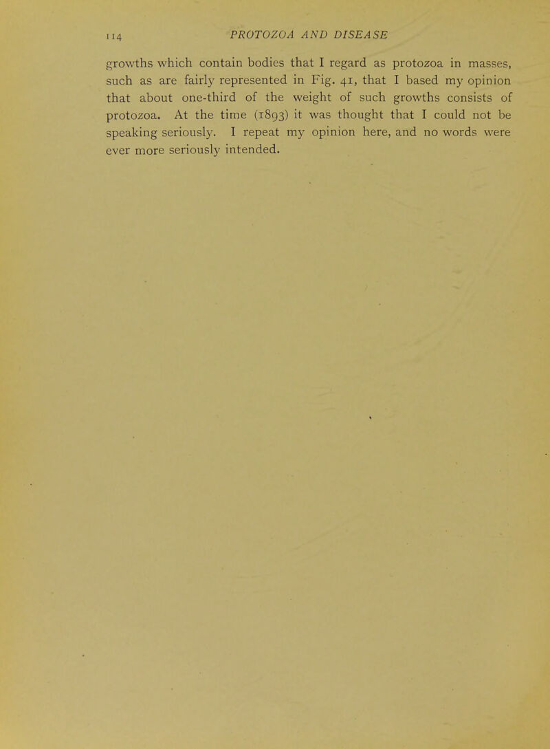 growths which contain bodies that I regard as protozoa in masses, such as are fairly represented in Fig. 41, that I based my opinion that about one-third of the weight of such growths consists of protozoa. At the time (1893) it was thought that I could not be speaking seriousl3^ 1 repeat my opinion here, and no words were ever more seriously intended.