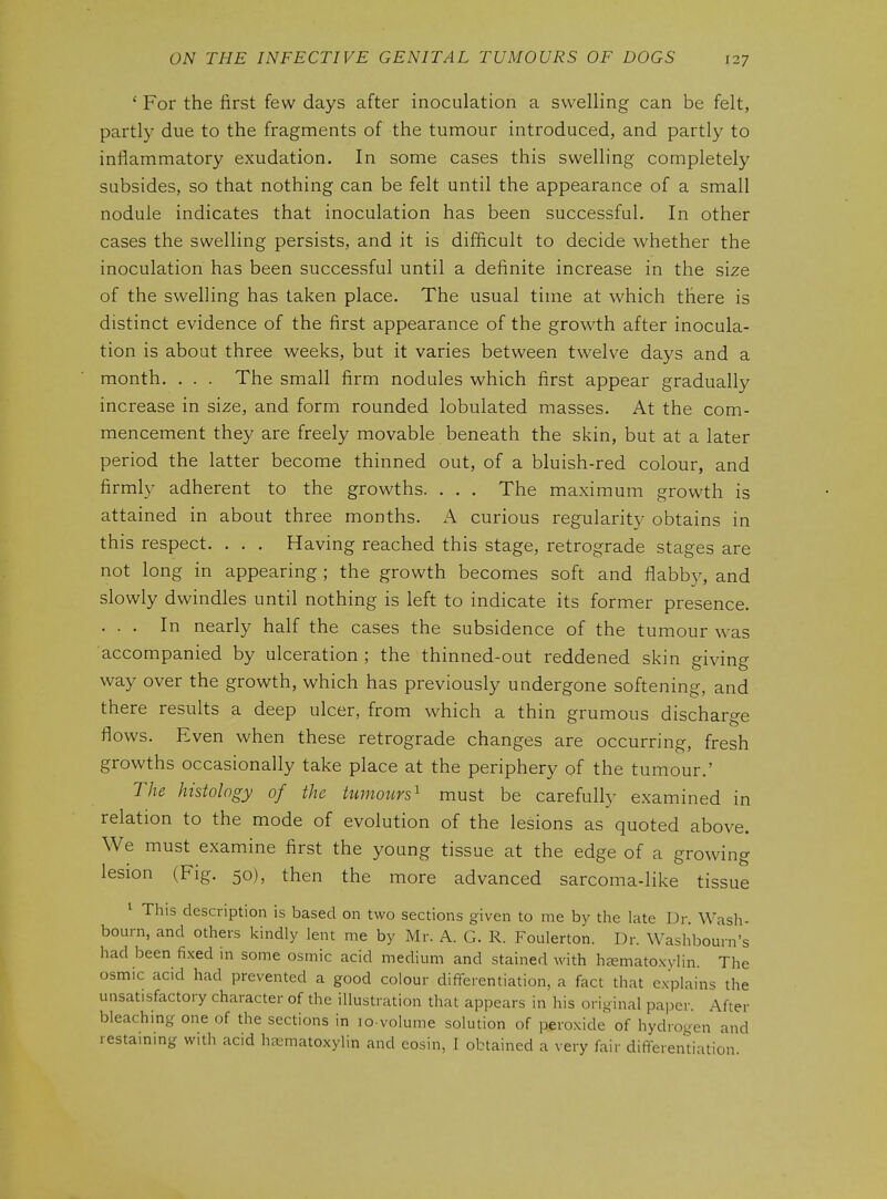 ' For the first few days after inoculation a swelling can be felt, partly due to the fragments of the tumour introduced, and partly to inflammatory exudation. In some cases this swelling completely subsides, so that nothing can be felt until the appearance of a small nodule indicates that inoculation has been successful. In other cases the swelling persists, and it is difficult to decide whether the inoculation has been successful until a definite increase in the size of the swelling has taken place. The usual time at which there is distinct evidence of the first appearance of the growth after inocula- tion is about three weeks, but it varies between twelve days and a month. . . . The small firm nodules which first appear gradually increase in size, and form rounded lobulated masses. At the com- mencement they are freely movable beneath the skin, but at a later period the latter become thinned out, of a bluish-red colour, and firmly adherent to the growths. . . . The maximum growth is attained in about three months. A curious regularity obtains in this respect. . . . Having reached this stage, retrograde stages are not long in appearing ; the growth becomes soft and flabby, and slowly dwindles until nothing is left to indicate its former presence. ... In nearly half the cases the subsidence of the tumour was accompanied by ulceration ; the thinned-out reddened skin giving way over the growth, which has previously undergone softening, and there results a deep ulcer, from which a thin grumous discharge flows. Even when these retrograde changes are occurring, fresh growths occasionally take place at the periphery of the tumour.' The histology of the tumours^ must be carefully examined in relation to the mode of evolution of the lesions as quoted above. We must examine first the young tissue at the edge of a growing lesion (Fig. 50), then the more advanced sarcoma-like tissue ^ This description is based on two sections given to me by the late Dr. Wash- bourn, and others kindly lent me by Mr. A. G. R. Foulerton. Dr. Washbourn „ had been fixed in some osmic acid medium and stained with hjemato.xylin. The osmic acid had prevented a good colour differentiation, a fact that explains the unsatisfactory character of the illustration that appears in his original paper. After bleachmg one of the sections in lo volume solution of peroxide of hydrogen and restaming with acid haDmatoxylin and eosin, I obtained a very fair differentiation. s