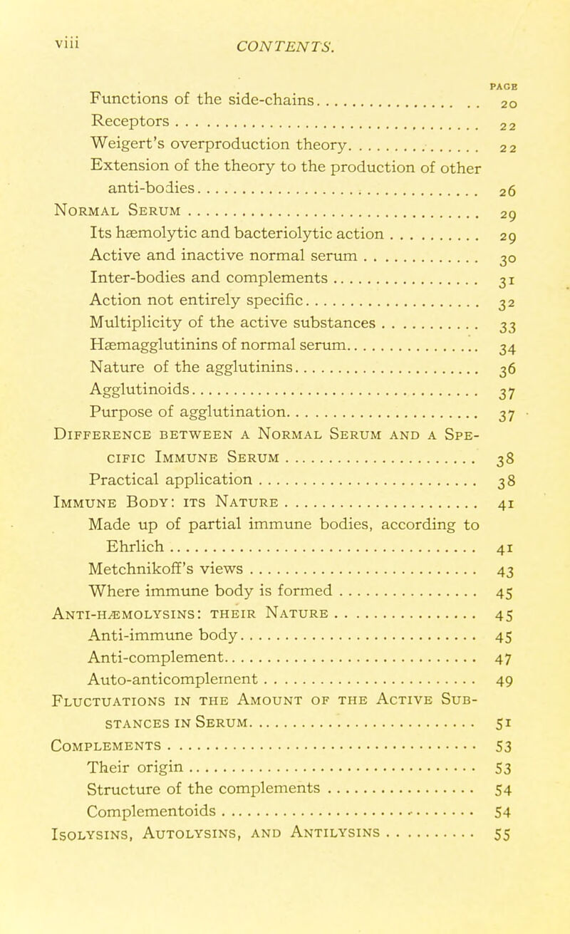 PAGE Functions of the side-chains 20 Receptors 22 Weigert's overproduction theory 22 Extension of the theory to the production of other anti-bodies 26 Normal Serum 29 Its hemolytic and bacteriolytic action 29 Active and inactive normal serum 30 Inter-bodies and complements 31 Action not entirely specific 32 Multiplicity of the active substances 33 Hemagglutinins of normal serum 34 Nature of the agglutinins 36 Agglutinoids 37 Purpose of agglutination 37 ■ Difference between a Normal Serum and a Spe- cific Immune Serum 38 Practical application 38 Immune Body: its Nature 41 Made up of partial immune bodies, according to Ehrlich 41 Metchnikoff's views 43 Where immune body is formed 45 Anti-Hvemolysins: their Nature 45 Anti-immune body 45 Anti-complement 47 Auto-anticomplernent 49 Fluctuations in the Amount of the Active Sub- stances in Serum 51 Complements 53 Their origin 53 Structure of the complements 54 Complementoids 54 ISOLYSINS, AUTOLYSINS, AND AnTILYSINS 55