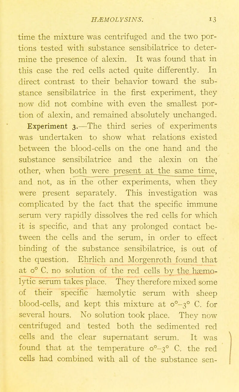 time the mixture was centrifuged and the two por- tions tested with substance sensibilatrice to deter- mine the presence of alexin. It was found that in this case the red cells acted quite differently. In direct contrast to their behavior toward the sub- stance sensibilatrice in the first experiment, they now did not combine with even the smallest por- tion of alexin, and remained absolutely unchanged. Experiment 3.—The third series of experiments was undertaken to show what relations existed between the blood-cells on the one hand and the substance sensibilatrice and the alexin on the other, when both were present at the same time, and not, as in the other experiments, when they were present separately. This investigation was complicated by the fact that the specific immune serum very rapidly dissolves the red cells for which it is specific, and that any prolonged contact be- tween the cells and the serum, in order to effect binding of the substance sensibilatrice, is out of the question. Ehrlich and Morgenroth found that at o° C. no solution of the red cells by the hsemo- lytic serum takes place. They therefore mixed some of their specific hsemolytic serum with sheep blood-cells, and kept this mixture at o°-3° C. for several hours. No solution took place. They now centrifuged and tested both the sedimented red cells and the clear supernatant serum. It was found that at the temperature o°-3° C. the red cells had combined with all of the substance sen-