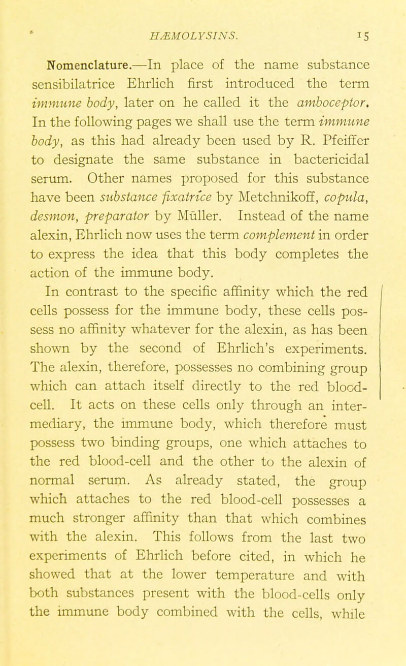 Nomenclature.—In place of the name substance sensibilatrice Ehrlich first introduced the term immune body, later on he called it the amboceptor. In the following pages we shall use the term immune body, as this had already been used by R. Pfeiffer to designate the same substance in bactericidal serum. Other names proposed for this substance have been substance fixatnce by Metchnikoff, copula, desmon, preparator by Mtiller. Instead of the name alexin, Ehrlich now uses the term complement in order to express the idea that this body completes the action of the immune body. In contrast to the specific affinity which the red cells possess for the immune body, these cells pos- sess no affinity whatever for the alexin, as has been shown by the second of Ehrlich's experiments. The alexin, therefore, possesses no combining group which can attach itself directly to the red blood- cell. It acts on these cells only through an inter- mediary, the immune body, which therefore must possess two binding groups, one which attaches to the red blood-cell and the other to the alexin of normal serum. As already stated, the group which attaches to the red blood-cell possesses a much stronger affinity than that which combines with the alexin. This follows from the last two experiments of Ehrlich before cited, in which he showed that at the lower temperature and with both substances present with the blood-cells only the immune body combined with the cells, while