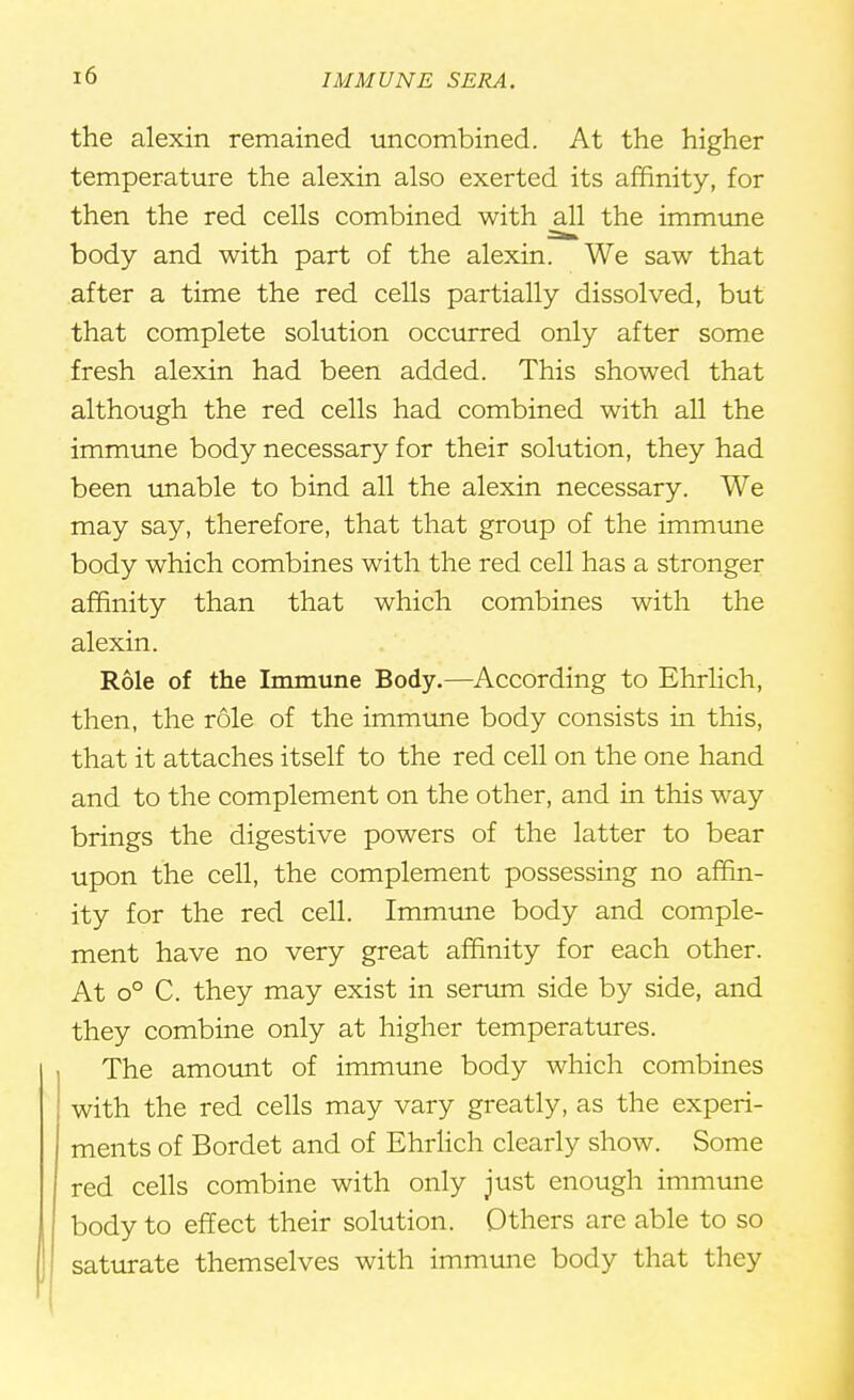 the alexin remained uncombined. At the higher temperature the alexin also exerted its affinity, for then the red cells combined with all the immune body and with part of the alexin. We saw that after a time the red cells partially dissolved, but that complete solution occurred only after some fresh alexin had been added. This showed that although the red cells had combined with all the immune body necessary for their solution, they had been unable to bind all the alexin necessary. We may say, therefore, that that group of the immune body which combines with the red cell has a stronger affinity than that which combines with the alexin. Role of the Immune Body.—According to Ehrlich, then, the role of the immune body consists in this, that it attaches itself to the red cell on the one hand and to the complement on the other, and in this way brings the digestive powers of the latter to bear upon the cell, the complement possessing no affin- ity for the red cell. Immune body and comple- ment have no very great affinity for each other. At o° C. they may exist in serum side by side, and they combine only at higher temperatures. The amount of immune body which combines with the red cells may vary greatly, as the experi- ments of Bordet and of Ehrlich clearly show. Some red cells combine with only just enough immune body to effect their solution. Others are able to so saturate themselves with immune body that they