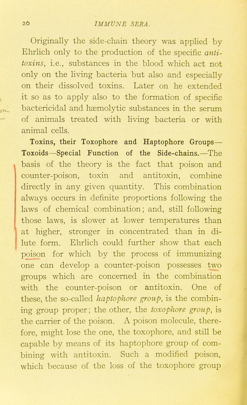 Originally the side-chain theory was applied by Ehrlich only to the production of the specific anti- toxins, i.e., substances in the blood which act not only on the living bacteria but also and especially on their dissolved toxins. Later on he extended it so as to apply also to the formation of specific bactericidal and hasmolytic substances in the serum of animals treated with living bacteria or with animal cells. Toxins, their Toxophore and Haptophore Groups— Toxoids—Special Function of the Side-chains.—The basis of the theory is the fact that poison and counter-poison, toxin and antitoxin, combine directly in any given quantity. This combination always occurs in definite proportions following the laws of chemical combination; and, still following those laws, is slower at lower temperatures than at higher, stronger in concentrated than in di- lute form. Ehrlich could further show that each poison for which by the process of immunizing one can develop a counter-poison possesses two groups which are concerned in the combination with the counter-poison or antitoxin. One of these, the so-called haptophore group, is the combin- ing group proper; the other, the toxophore group, is the carrier of the poison. A poison molecule, there- fore, might lose the one, the toxophore, and still be capable by means of its haptophore group of com- bining with antitoxin. Such a modified poison, which because of the loss of the toxophore group