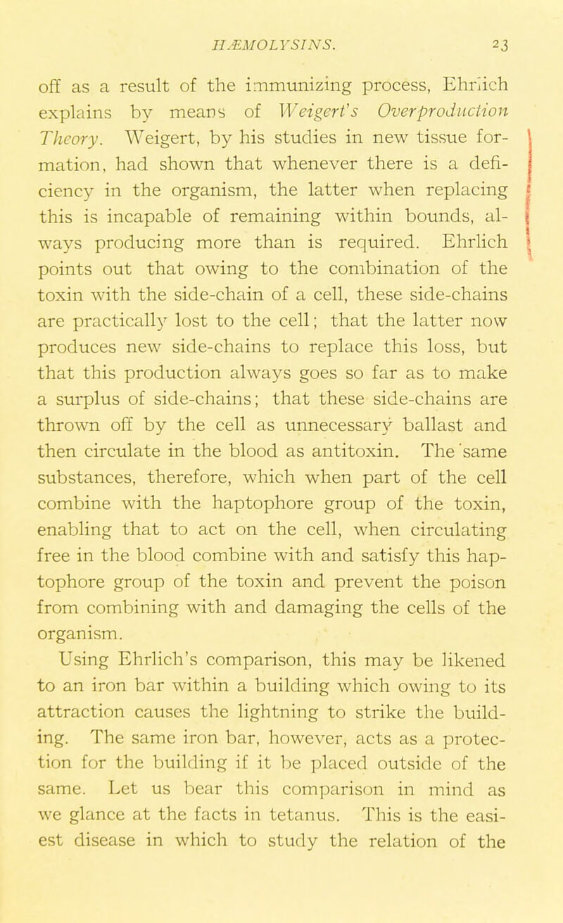 off as a result of the immunizing process, Ehrlich explains by means of Weigerfs Overproduction Theory. Weigert, by his studies in new tissue for- mation, had shown that whenever there is a defi- ciency in the organism, the latter when replacing \ this is incapable of remaining within bounds, al- \ ways producing more than is required. Ehrlich I points out that owing to the combination of the toxin with the side-chain of a cell, these side-chains are practically lost to the cell; that the latter now produces new side-chains to replace this loss, but that this production always goes so far as to make a surplus of side-chains; that these side-chains are thrown off by the cell as unnecessary ballast and then circulate in the blood as antitoxin. The same substances, therefore, which when part of the cell combine with the haptophore group of the toxin, enabling that to act on the cell, when circulating free in the blood combine with and satisfy this hap- tophore group of the toxin and prevent the poison from combining with and damaging the cells of the organism. Using Ehrlich's comparison, this may be likened to an iron bar within a building which owing to its attraction causes the lightning to strike the build- ing. The same iron bar, however, acts as a protec- tion for the building if it be placed outside of the same. Let us bear this comparison in mind as we glance at the facts in tetanus. This is the easi- est disease in which to study the relation of the