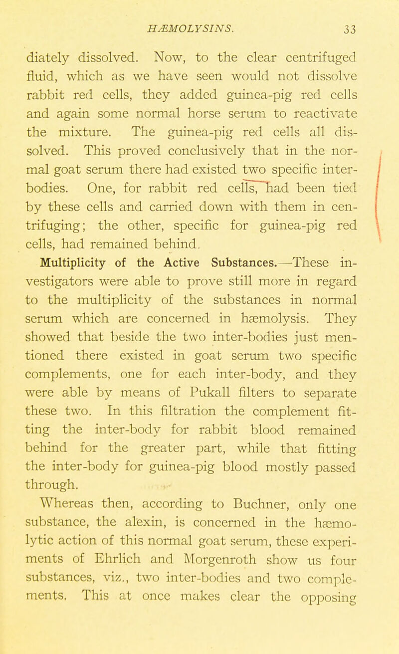 diately dissolved. Now, to the clear centrifuged fluid, which as we have seen would not dissolve rabbit red cells, they added guinea-pig red cells and again some normal horse serum to reactivate the mixture. The guinea-pig red cells all dis- solved. This proved conclusively that in the nor- mal goat serum there had existed two specific inter- bodies. One, for rabbit red cells, had been tied by these cells and carried down with them in cen- trifuging; the other, specific for guinea-pig red cells, had remained behind. Multiplicity of the Active Substances.—These in- vestigators were able to prove still more in regard to the multiplicity of the substances in normal serum which are concerned in haemolysis. They showed that beside the two inter-bodies just men- tioned there existed in goat serum two specific complements, one for each inter-body, and they were able by means of Pukall filters to separate these two. In this filtration the complement fit- ting the inter-body for rabbit blood remained behind for the greater part, while that fitting the inter-body for guinea-pig blood mostly passed through. Whereas then, according to Buchner, only one substance, the alexin, is concerned in the hasmo- lytic action of this normal goat serum, these experi- ments of Ehrli.ch and Morgenroth show us four substances, viz., two inter-bodies and two comple- ments. This at once makes clear the opposing