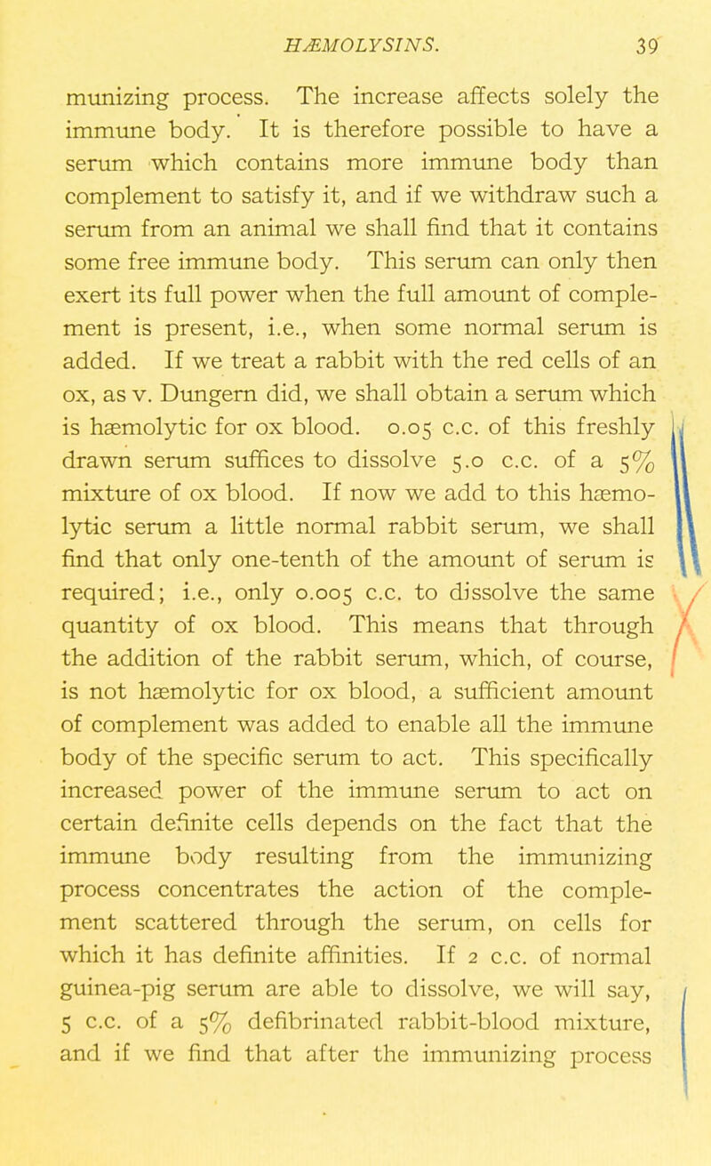 munizing process. The increase affects solely the immune body. It is therefore possible to have a serum which contains more immune body than complement to satisfy it, and if we withdraw such a serum from an animal we shall find that it contains some free immune body. This serum can only then exert its full power when the full amount of comple- ment is present, i.e., when some normal serum is added. If we treat a rabbit with the red cells of an ox, as v. Dungern did, we shall obtain a serum which is haemolytic for ox blood. 0.05 c.c. of this freshly drawn serum suffices to dissolve 5.0 c.c. of a 5% mixture of ox blood. If now we add to this hasmo- lytic serum a little normal rabbit serum, we shall find that only one-tenth of the amount of serum is required; i.e., only 0.005 cc- to dissolve the same quantity of ox blood. This means that through the addition of the rabbit serum, which, of course, is not hemolytic for ox blood, a sufficient amount of complement was added to enable all the immune body of the specific serum to act. This specifically increased power of the immune serum to act on certain definite cells depends on the fact that the immune body resulting from the immunizing process concentrates the action of the comple- ment scattered through the serum, on cells for which it has definite affinities. If 2 c.c. of normal guinea-pig serum are able to dissolve, we will say, 5 c.c. of a 5% defibrinated rabbit-blood mixture, and if we find that after the immunizing process