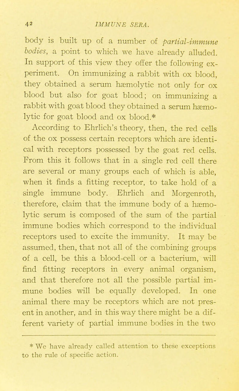 body is built up of a number of partial-immune bodies, a point to which we have already alluded. In support of this view they offer the following ex- periment. On immunizing a rabbit with ox blood, they obtained a serum haemolytic not only for ox blood but also for goat blood; on immunizing a rabbit with goat blood they obtained a serum hasmo- lytic for goat blood and ox blood.* According to Ehrlich's theory, then, the red cells of the ox possess certain receptors which are identi- cal with receptors possessed by the goat red cells. From this it follows that in a single red cell there are several or many groups each of which is able, when it finds a fitting receptor, to take hold of a single immune body. Ehrlich and Morgenroth, therefore, claim that the immune body of a haemo- lytic serum is composed of the sum of the partial immune bodies which correspond to the individual receptors used to excite the immunity. It may be assumed, then, that not all of the combining groups of a cell, be this a blood-cell or a bacterium, will find fitting receptors in every animal organism, and that therefore not all the possible partial im- mune bodies will be equally developed. In one animal there may be receptors which are not pres- ent in another, and in this way there might be a dif- ferent variety of partial immune bodies in the two * Wc have already called attention to these exceptions to the rule of specific action.