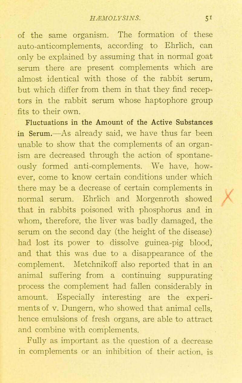 of the same organism. The formation of these auto-anticomplements, according to Ehrlich, can only be explained by assuming that in normal goat serum there are present complements which are almost identical with those of the rabbit serum, but which differ from them in that they find recep- tors in the rabbit serum whose haptophore group fits to their own. Fluctuations in the Amount of the Active Substances in Serum.—As already said, we have thus far been unable to show that the complements of an organ- ism are decreased through the action of spontane- ously formed anti-complements. We have, how- ever, come to know certain conditions under which there may be a decrease of certain complements in normal serum. Ehrlich and Morgenroth showed that in rabbits poisoned with phosphorus and in whom, therefore, the liver was badly damaged, the serum on the second day (the height of the disease) had lost its power to dissolve guinea-pig blood, and that this was due to a disappearance of the complement. Metchnikoff also reported that in an animal suffering from a continuing suppurating process the complement had fallen considerably in amount. Especially interesting are the experi- ments of v. Dungern, who showed that animal cells, hence emulsions of fresh organs, are able to attract and combine with complements. Fully as important as the question of a decrease in complements or an inhibition of their action, is