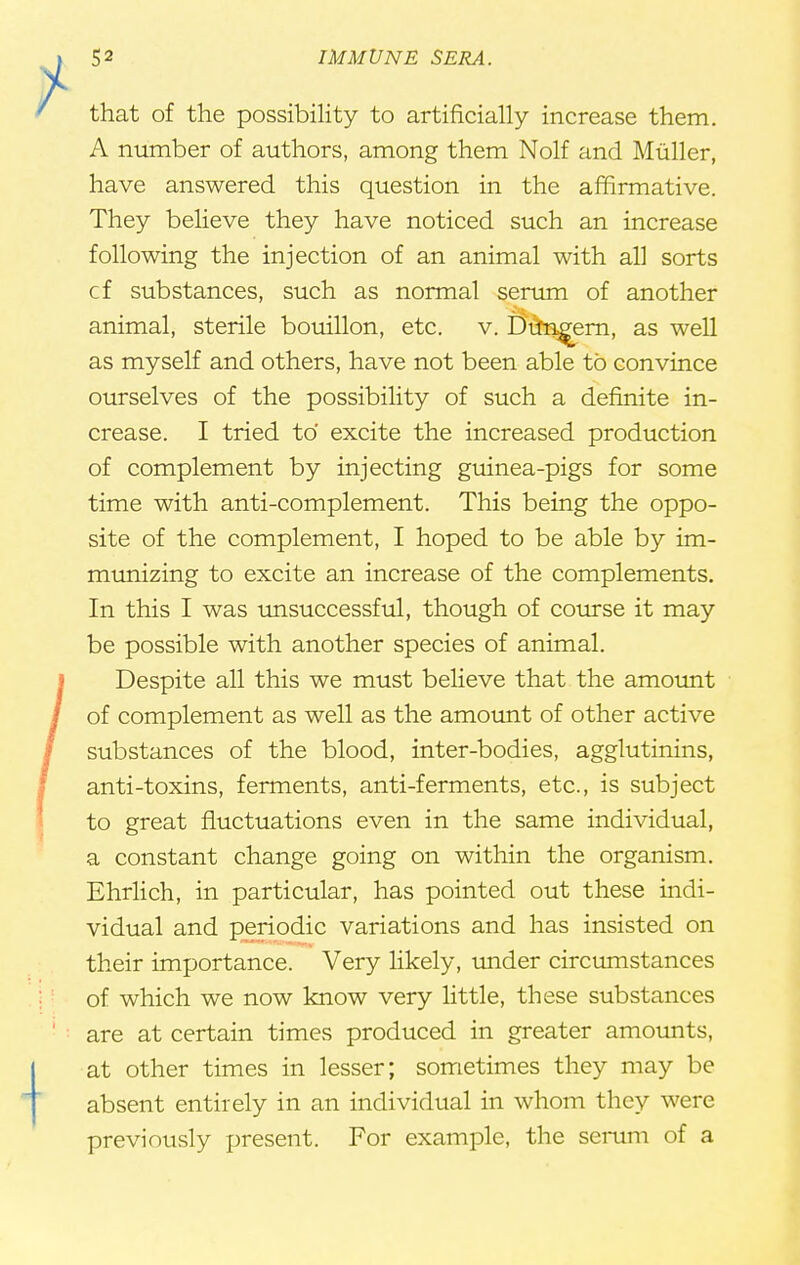 that of the possibility to artificially increase them. A number of authors, among them Nolf and Muller, have answered this question in the affirmative. They believe they have noticed such an increase following the injection of an animal with all sorts cf substances, such as normal serum of another animal, sterile bouillon, etc. v. Dun^ern, as well as myself and others, have not been able to convince ourselves of the possibility of such a definite in- crease. I tried to' excite the increased production of complement by injecting guinea-pigs for some time with anti-complement. This being the oppo- site of the complement, I hoped to be able by im- munizing to excite an increase of the complements. In this I was unsuccessful, though of course it may be possible with another species of animal. Despite all this we must believe that the amount of complement as well as the amount of other active substances of the blood, inter-bodies, agglutinins, anti-toxins, ferments, anti-ferments, etc., is subject to great fluctuations even in the same individual, a constant change going on within the organism. Ehrlich, in particular, has pointed out these indi- vidual and periodic variations and has insisted on their importance. Very likely, under circumstances of which we now know very little, these substances are at certain times produced in greater amounts, at other times in lesser; sometimes they may be absent entirely in an individual in whom they were previously present. For example, the serum of a