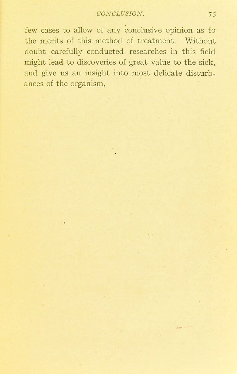 few cases to allow of any conclusive opinion as to the merits of this method of treatment. Without doubt carefully conducted researches in this field might lead to discoveries of great value to the sick, and give us an insight into most delicate disturb- ances of the organism.