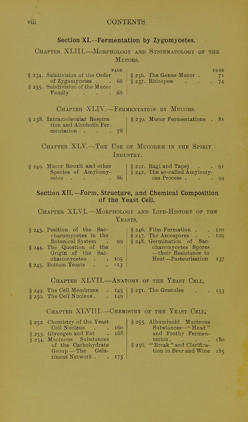 Section XL—Fermentation by Zyg-omyeetes. Chapter XLIII.—Morphology and Systematologv of the MueoRs. PAQE § 234. Sabdivision of the Order of Zygomycetes . . 66 § 235. Subdivision of the Mucor Family . . .68 § 236. The Genus Mucor . § 237. Rhizopeae PAOE • 74 Chapter XLIV.— § 238. Intramolecular Respira- tion and Alcoholic Fer- mentation -Fermentation by Mucors. § 239. Mucor Fermentations 78 81 Chapter XLV.—The UaE op MucoREiE in the Spirit Industry. § 240. Mucor Rouxii and other Species of Amylomy- cetes .... 86 § 241. Ragi and Tapej . . 91 § 242. The so-called Amylomy- ces Process . . • 94 Section XII.—Form, Structure, and Chemical Composition of tiie Yeast Cell. Chapter XLVI.—Morphology and Life-History of the Yeasts. § 243. Position of the Sac- charomycetes in the Botanical System § 244. The Question of the Origin of the Sac- charomycetes § 245. Bottom Yeasts 99 105 '13 § 246. Film Formation . .120 § 247. The Ascospores . . 129 § 248. Germination of Sac- charomycetes Spores —their Resistance to Heat—Pasteurisation 137 Chapter XLVII.—Anatomy of the Yeast Cell. § 249. The Cell Membrane . 145 § 250. The Cell Nucleus . . 149 § 251. The Granules I S3 Chapter XLVIII.—Chemistry of the Yeast Cell. § 252. Chemistry of the Yeast Cell Nucleus § 253. Glycogen and Fat § 254. Mucinous Substances of the Carbohydrate Group — The Gela- tinous Network . 160 168 175 § 255- Albuminoid Mucinous Substances— Head  and Frothy Fermen- tation. . . .180 § 256. Breakand Clarifica- tion in Beer and Wine 1S5