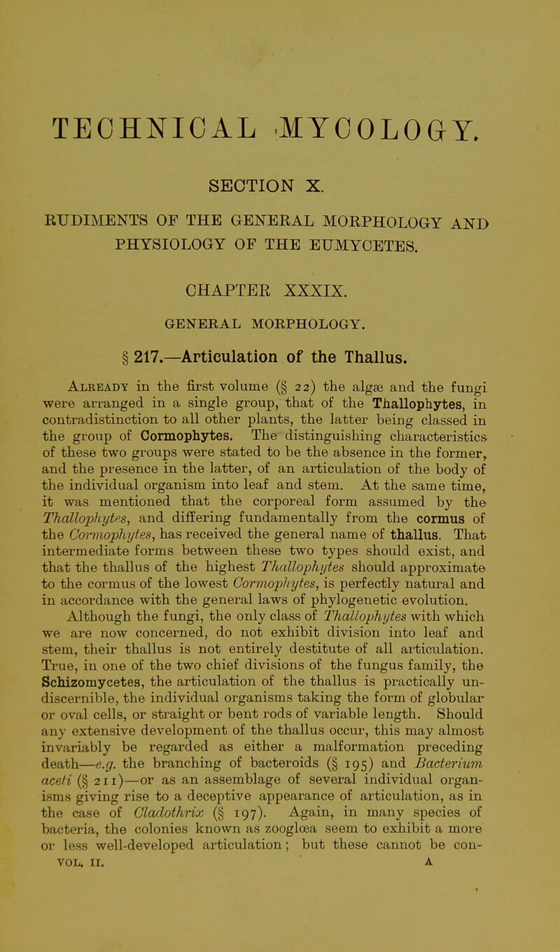 SECTION X. KTJDIMENTS OF THE GENERAL MORPHOLOGY AND PHYSIOLOGY OF THE EUMYCETES. CHAPTEE XXXIX. GENERAL MORPHOLOGY. § 217.—Articulation of the Thallus. Already in the first volume (§ 22) the algae and the fungi were arranged in a single group, that of the Thallophytes, in contradistinction to all other plants, the latter being classed in the grovip of Cormophytes. The distinguishing characteristics of these two groups were stated to be the absence in the former, and the presence in the latter, of an articulation of the body of the individual organism into leaf and stem. At the same time, it was mentioned that the corporeal form assumed by the Thallophytes, and differing fundamentally from the cormus of the Cormophytes, has received the general name of thallus. That intermediate forms between these two types should exist, and that the thallus of the highest Thallophytes should approximate to the cormus of the lowest Cormophytes, is perfectly natural and in accordance with the general laws of phylogenetic evolution. Althovigh the fungi, the only class of Thallophytes with which we are now concerned, do not exhibit division into leaf and stem, their thallus is not entirely destitute of all articulation. True, in one of the two chief divisions of the fungus family, the Schizomycetes, the articulation of the thallus is practically un- discernible, the individual organisms taking the form of globular or oval cells, or straight or bent rods of variable length. Should any extensive development of the thallus occur, this may almost invariably be regarded as either a malformation preceding death—e.g. the branching of bacteroids (§ 195) and Bacterium acefi (§ 211)—or as an assemblage of several individual organ- isms giving rise to a deceptive appearance of articulation, as in the case of Cladothrix (§ 197). Again, in many species of bacteria, the colonies known as zoogloea seem to exhibit a more or less well-developed articulation; but these cannot be con- VOL. II. A