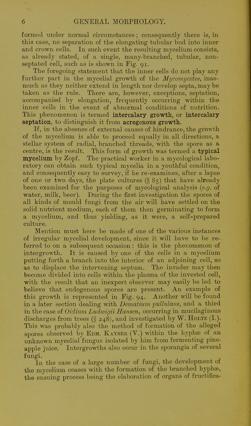 formod under normal circumstances; consequently there is, in this case, no separation of the elongating tubular bud into inner and crown cells. In such event the resulting mycelium consists, as already stated, of a single, raany-branched, tubular, non- septated cell, such as is shown in Fig. 91. The foregoing statement that the inner cells do not play any further part in the mycelial growth of the Mijcomycetes, inas- much as they neither extend in length nor develop septa, may be taken as the rule. There are, however, exceptions, septation, accompanied by elongation, frequently occurring within the inner cells in the event of abnormal conditions of nutrition. This phenomenon is termed intercalary growth, or intercalary septation, to distinguish it from acrogenous growth.. If, in the absence of external causes of hindrance, the growth of the mycelium is able to proceed equally in all directions, a stellar system of radial, branched threads, with the spore as a centre, is the result. This form of growth was termed a typical mycelium by Zopf. The practical worker in a mycological labo- ratory can obtain such typical mycelia in a youthful condition, and consequently easy to survey, if he re-examines, after a lapse of one or two days, the plate cultures (§85) that have already been examined for the piu-poses of mycological analysis {e.g. of water, milk, beer). During the first investigation the spores of all kinds of mould fungi from the air wUl have settled on the solid nutrient medium, each of them then germinating to form a mycelium, and thus yielding, as it were, a self-prepared culture. Mention must here be made of one of the various instances of irregular mycelial development, since it will have to be re- ferred to on a subsequent occasion: this is the phenomenon of intergrowth. It is caused by one of the cells in a mycelium putting forth a branch into the interior of an adjoining cell, so as to displace the intervening septum. The invader may then become divided into cells within the plasma of the invested cell, with the result that an inexpert observer may easily be led to believe that endogenous spores are present. An example of this growth is represented in Fig. 94. Another will be found in a later section dealing with Dematium pullulans, and a third in the case of Oidium Ludwigii Hansen, occurring in mucilaginous discharges from trees (§ 248), and investigated by W. Holtz (I.). This was probably also the method of formation of the alleged spores observed by Edm. Kayser (V.) within the hyphse of an unknown mycelial fungus isolated by him from fermenting pine- apple juice. Intergrowths also occur in the sporangia of several fungi. In the case of a large number of fungi, the development of the mycelium ceases with the foi-mation of the branched hyphfe, the ensuing process being the elaboration of organs of fructifica-