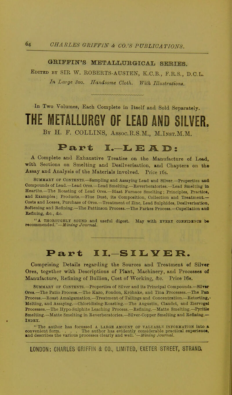 GRIFFIN'S METALLUBGICAIi SERIES. Editud by sir W. ROBERTS-AUSTEN, K.C.B., F.R.S., D.C.L. In Large 8vo. Handsome Cloth. With Illustrationi. In Two Volumes, Each Complete in Itself and Sold Separately. THE METALLURGY OF LEAD AND SILVER. By H. p. COLLINS, Assoc.E.S.M., M.Inst.M.M. a r t I.—Tu E U : A Complete and Exhaustive Treatise on the Manufacture of Lead, with Sections on Smelting and Desilverisation, and Chapters on the Assay and Analysis of the Materials involved. Price i6s. Summary of Contents.—Sampling and Assaying Lead and Silver.—Properties and Compounds of Lead.—Lead Ores.—Lead Smelting.—Keverberatories.-Lead Smelting Id Hearths.—The Eoasting of Lead Ores.—Blast Furnace Smelting; Principles, Practic*, and Examples; Products.—Flue Dust, its Composition, Collection and Treatment- Costa and Losses, Purchase of Ores.—Treatment of Zinc, Lead Sulphides, DeillTerlBstlon, Softening and Refining.—The Pattinson Process.—The Parkes Process.—Cupellation and Keflning, &c., &c. A THOROUGHLY SOUND and useful digest. May with BVERY coNrrDENOB b* recommended.—Mining Journal. i>art II.—SIILiirER. Comprising Details regarding the Sources and Treatment of Silver Ores, together with Descriptions of Plant, Machinery, and Processes of Manufacture, Refining of Bullion, Cost of Working, &c. Price 168. Summary of Contents.-Properties of Silver and its Principal Compounds.—Silver Ores.—The Patio Process.—The Kazo, Fondon, Krohnke, and Tina Processes.—The Pan Process.—Roast Amalgamation.—Treatment of TaUings and Concentration.—Retorting,- Melting, and Assaying.—Chloridising-Roasting.—The Augustin, Claudet, and Ziervogol Processes.—The Hypo-Sulphite Leaching Process.—Refining.—Matte Smelting.—PyriUo Smelting.—Matte Smelting in Reverberatories.—Silver-Copper Smelting and Refining.— Index.  The author has focussed A LARGE AMOUNT or valuablk information into a convenient form. . . . The author has evidently considerable practical experience, and describes the various processes clearly and well.'—Mining Journal.