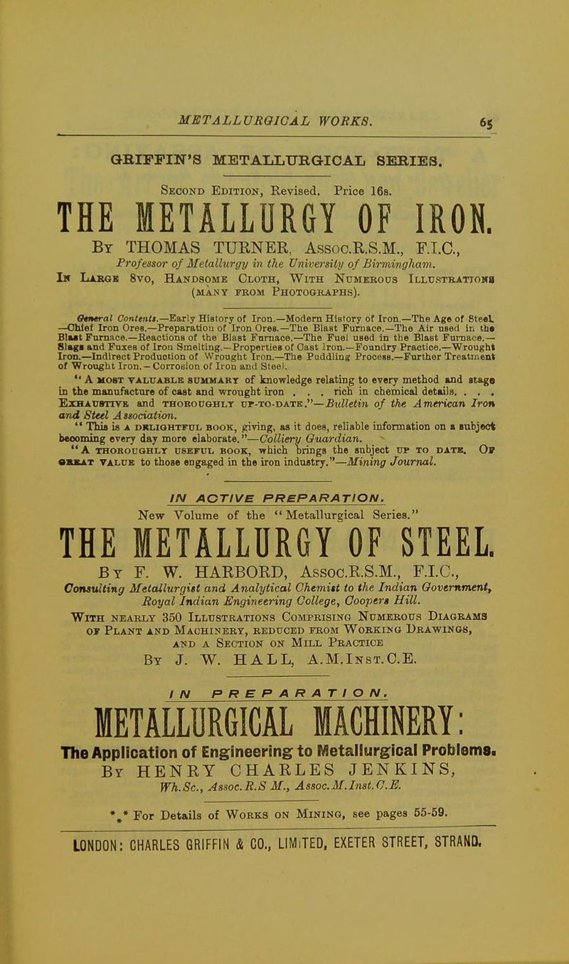 QBIPPIN'S METALLURGICAL SERIES. Second Edition, Revised. Price IBs. THE METALLURGY OF IRON. By THOMAS TURNER, Assoc.R.S.M., F.I.C., Professor of Metallurgy in the University of Birmingham. I» Labob 8vo, Handsome Cloth, With Numerous iLLUSTKATTowg (MANY FROM PHOTOGRAPHS). 0«t»«ral Contents.—Early History of Iron.—Modem History of Iron.—The Age of Steel. —Chief Iron Ores.—Preparation of Iron Ores.—The Blast Furnace.—The Air nsetl in th« Blait Ftirnace.—Beactions of the Blast Fnmace.—The Fuel used in the Blast Furnace.— 81»gs and Fuses of Iron Smelting.—Properties of Oast iron.—Foundry Practice.—Wrought Iron.—Indirect Production of Wrought Iron.—The Puddling Procena.—Further Treatment of Wrought Iron. —Corrosion of Iron and Steel. *' A MOST TALUABLK 8UMMART of knowledge relating to every method and itago is the mannfactore of cast and wrought iron , . . rich in chemical details. . . . ExHACSTTVB, and thoroughly vr-ro-iaK-STi.—Bulletin of the American Iron and Steel A ssociation.  Thifl is A DKLIQHTFUL BOOK, giving, as it does, reliable information on a subject becoming every day more elaborate.—Colliery Guardian. A THOROUQHLY USEFUL BOOK, which brings the subject up to datk. Ov OUAT VALUE to those engaged in the iron industry.—Mining Journal. IN ACTIVE PREPARATION. New Volume of the Metallurgical Series. THE METALLURGY OF STEEL. By F. W. HARBORD, Assoc.R.S.M., F.I.C., Coiwulting Metallurgist and Analytical Chemitt to the Indian Government, Royal Indian Engineering College, Coopers Hill. With nearly 350 Illustrations Comprising Numerous Diagrams OF Plant and Machinery, reduced from Working Drawings, AND A Section on Mill Practice By J. W. HALL, A.M.Inst.C.E. metallurgical machinery : The Application of Engineering to Metallurgical Problems. By henry CHARLES JENKINS, Wh. Sc., Assoc. R. S M., A ssoc. M. Inst. C. E. *,* For Details of Works on Mining, see pages 55-59.