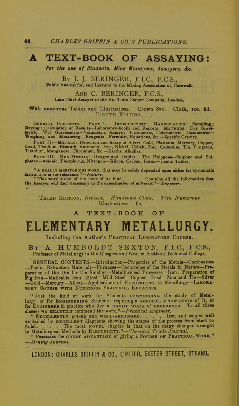 A TEXT-BOOK OF ASSAYING: For tht ua» of Students, Mine Manajera, Aaaayera, do. By J. J. BERINGER, F.I.C., F.C.S., Public Aaalyit for, and Lecturer to the Miaine Asaocintioa of, Coniwal. And C. BERINGER, F.C.S., L«t« Chief Astayer to the Rio Tinto Copper Company, Loodoa, Wkh nusierous Tables and Illustrations. Crown 8to. Cloth, los. 6d. Eighth Edition. Gbnbkal Contents.— Part I. — Int«oducto«y; Manipulation: Sampling Drying ; Calculation af Rasnlts—Laboratory-boolcs and Reports. Methods : Dry Gra»i- netiic; Wet Grarimetric—Volumetric Assayi: Titrometnc, Colorimetric, GaaomcCrio— Wtticltinc and Measuring—Reag«aits—Formula:, Equations, &c.—Specific Gravity. Past II.—Metals : Detection and Assa^ of Silrer, Gold, Platinum, Mercury, Copper, Lead, Tliallium, Bisnuth, Antimony, Iron, Nickel, Cobalt, Zinc, rj«i»iiin»<_ Tin, Tungsten, Titanium, Manganese, Chromium, &c.—Earths, Alkalies. Pa»t III.—Non-Mktals : Oxygen and Oxides; The Halogen*—Sulphur and Sul- pKates—Aneaic, Phosphorus, Nitrogen—Silicon, Carbon, Boron—Useful Tables. A BEALLY meritokious WOKE, that may be safely depeaded upon eithar for systematic l«8truction or for refarence.—N»turt. This work is one of the dest of its kind. . . . Contains all the information that the Assayer will find necessary m the exaasination it BtmeralK.—Eneinttr. Third Edition, Revised. Handsome Cloth. With Numerous Illustrations. 6s. A TEXT-BOOK OP ELEMENTARY METALLURGY. Including the Author's Pkactioal Laboratory Course, By a. HUMBOLDT SEXTON, F.I.C., F.O.S., Profeiior of Metallurgy in the Glasgow and West of Scotland Technical College. GENERAL CONTENTS.—Introduction—Properties of the Metala—CombuBtion —Fuels—Refractory Materials—Furnaces—Occurrence of the Metals in Nature—Pre- paration of the Ore for the Smelter—Metallurgical Processes—Iron: Preparation of Pig Iron—Malleable Iron—Steel—Mild Steel—Copper—Lead—Zinc and Tin—Silwr —^Gold—Mercury—Alloys—Applications of Electricity to Metallurgy—Laboba- TORT CouRSB WITH Numerous Practical Exercises. Just the kind of work for Students commencinq the study of Metal- Idtct, or for Engineering Students requiring a general knowledge of it, or for Enginkkrs in practice who like a handy work of reference. To all three •laMOR we HBARTiLT comuiend the work.—Practical Engineer. Excellkntlt got-up and well-arranged. . . . Iron and copper well explained by excellent diagrams showing the stages of the process from start to finuh. . . . The most novel chapter is that on the many changes wrought in Metallurgical Methods by Electricitt.—Chemical Trade Journal. Possesses the great advantage of giving a Course of Practical Work. —Mining Journal.