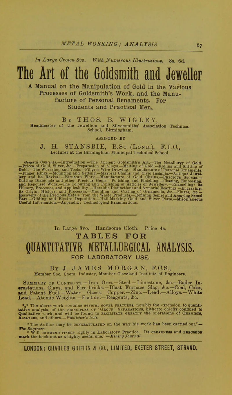 METAL WORKING; ANALYSIS In Large Crown 8vo. With Numerous IlluHtratiom. 8s. 6d. The Art of the Goldsmith and Jeweller A Manual on the Manipulation of Gold in the Various Processes of Goldsmith's Work, and the Manu- facture of Personal Ornaments. For Students and Practical Men. By THOS. B. WIGLEY, Headmaster of the Jewellers and Silversmiths' Association Techuical School, Birmingham. ASSISTED BY J. H. STANSBIE, B.Sc. (Lond.), P.I.O., lecturer at the Birmingham Municipal Technical School. General Coji^tntd.—Introduction.—The Ancient Goldsmith's Art.—The Metallurgy of Gold. —Prices of Gold, Silver, (Sic—Preparation of Allciys.—Melting of Gold.—Rolling and Sllttinn of Gold.—The Workshop and Tools.—Filigree Wire Drawing—JIanufacture of Personal Ornaments. —Finger Rings —Mounting and Setting.—Mayoral Chains and Civic Insignia.—Antique Jewel- lery and its Revival—Etruscan Work.-Manufacture of Gold Chains.—PsEcions Storjs. Outtins Diamonds and other Precinus Gems.—Polishing and Finishing —Chasing, Embossing, and RepousB^ Work.—The Colouring and F.niehing of Articles of Jewellery.—Enamelling: its Hi.'jtory, Processes, and Applicability.—Heraldic Distinctions and Armorial Bearings.—Eugravinf: Us Origin, History, and Processes.—Moulding and Casting of Ornaments, <tc.—Fluxes, ic— Eecovery of ttie Precious Metals from the Waste Products.—Refining Semel and Assaying Samel Bars.-Gilding and Electro Deposition.—Hail-Marking Gold and Silver Plate.—MisoelTaneoui Uieful Information.—Appendix: Technological Examinations. In Large 8vo. Handsome Cloth. Price 4s. nr>A.BL£iS FOR CDANTITATIYE METALLURGICAL ANALYSIS. FOR LABORATORY USE. By J. JAMES MORGAN, F.O.S., Member See. Chem. Industry, Member Cleveland Inctitute of Englneem. Summary of Contents.—Iron Ores.—Steel.—Limestone, &c.—Boiler In- wnistations, Clays, and Fire-bricks.—Blast Furnace Slag, &c.—Coal, Cok«, wad Patent Fuel—Water.—Gases.—Copper.—Zinc—Lead.—Alloys.—Whit« Lead.—Atomic Weights.—Factors.—Reagents, &c. •»* The above work contains several novel fkatukbs, notably the . xtension, to quanti- tative analysis, of the pbinciples of 'Qboup' Skparations, hitherto chiefly confined to Qualitative uork, and will be found to facilitats gbbatlt the operations of OHKMieta, AssATKBs, and oVbars.—Publisher's iSiote. The Author may be congrattjlatbd on the way his work has been carried ont.— 17i« Engineer.  Will COMMEND ITSELF highly in Laboratory Practice. Its clbabhbss and pbiouiov mark the book out as a highly useful one.—Mining Journal.
