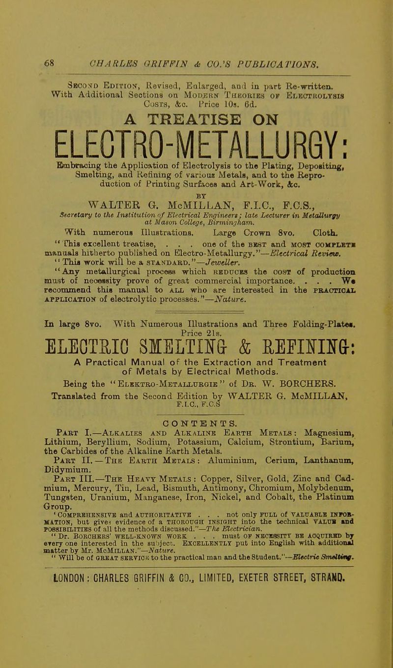 3boo>jd Edition-, Revised, Ealarged, and in part Re-writfcen. With Additional Sections on MoDEitN Tukories of Electkolysis Cijsrs, <fcc. I'rice 10s. 6d. A TREATISE ON ELECTRO-METALLURGY; Embraoing the Application of Electrolysis to the Plating, Depositing, Smelting, and Refining of various Metals, and to the Repro- duction of Printing Surfices and Art-Work, &c. BY WALTER G. McMillan, F.LC, F.C.S., Secretary to the Institution of Electrical Engineert; late Lecturer in MetcMurgy at Mason College, Binninjliam. With numerous Illustrations. Large Crown 8vo. Cloth. This excellent treatise, . . . one of the bkst and most oomplbtb manuals hitherto published on Electro-Metallurgy.—HUtctrical Revieu. Thia work will be a standard.—JeweUer. Any metallurgical process which rbduces the cost of production must of necessity prove of great commercial importance. . . . W« recommend this manual to all who are interested in the f&acticai. APPLICATION of electrolytic processes.—Nature. In large 8vo. With Numerous Illustrations and Three Folding-Plate*, PricG 21s ELEOTaiC S1EETO& & REPira&: A Practical Manual of the Extraction and Treatment of Metals by Electrical Methods. Being the Elektro-Metallurgik of Dr. W. BORCHERS. Translated from the Second Edition by WALTER G. McMILLAN, F.I.C. F.C.S CONTENTS. Part I.—Alkalies and Alkaline Earth Metals : Magnesium, Lithium, Beryllium, Sodium, Potassium, Calcium, Strontium, Barium, the Carbides of the Alkaline Earth Metals. Part II.—The Earth Metals : Aluminium, Cerium, Lanthanum, Didymium. Part III.—The Heavy Metals : Copper, Silver, Gold, Zinc and Cad- mium, Mercury, Tin, Lead, Bismuth, Antimony, Chromium, Molybdenum, Tungsten, Uranium, Manganese, Iron, Nickel, and Cobalt, the Platinum Group. ' COMPKEHBNSIVE and AXrTHOEITATIVE . . . not only FULL Of VALUABLE INPOB- KATION, but give^ evidence of a thorohqh insight into the technical valub and POSaiBHilTrES of all the methods discussed.—T/ie Electrician. Dr. BORCHKRS' WELL-KNOWN WORK . . . must OP NKCESSirT BE AOQtnRKD by eyery one interested in the su'ijeoc. EXCELLENTLY put into English with additional matter by Mr. McMillan.—Nature. Will be of GREAT SKRVIOK to the practical man and the Student.~£Z«ctrie Srtxeltiitf.