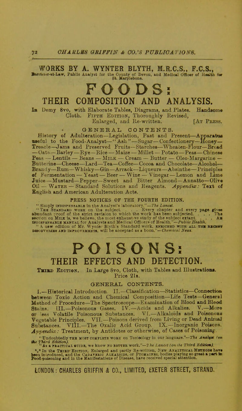 WORKS BY A. WYNTER BLYTH, M.R.C.S., F.C.S., Burtvtar-tt-Law, Pablio Analyst for the Oounty of Deron, and Mtdlcal Offloar of Uaaltb r«r 8k. ltu7l«bone. FOODS: THEUR COMPOSITION AND ANALYSIS. Ib Demy 8vo, with Elaborate Tables, Diagrams, and Plates. Handaom* Cloth. Fifth Edition, Thoroughly Revised, Enlarged, and lie-written. [At Peess, QENERAL CONTENTS. History of Adulteration—Legislation, Past and Present—Apparata* aiefal to the Food-Analyst—Ash—Sugar—Confectionery—Honey— Treacle—Jams and Preserved Fruits—Starches—Wheaten-Flour—Bread —Oats—Barley—Rye—Rice — Maize — Millet — Potato—Peas—Chineiw Pe«,s — Lentils — Beans — Milk — Cream — Butter — Oleo-Margariue — Batteiine—Cheese—Lard—Tea—Coflfee—Cocoa and Chocolate—Alcohol— Brandy—Rum—Whisky—Gin—Arrack—Liqueurs—AVjsinthe—Principles ef Fermentation — Yeast — Beer — Wine—Vinegar — Lemon and Lame Juice—Mustard—Pepper—Sweet and Bitter Almond—Annatto—Olire Oil — Water — Standard Solutions and Reagents. j4ppendix: Text of Eni^litth and American Adulteration Acts. PRESS NOTICES OF THE FOURTH EDITION.  Simply nroisPENSABLK In the Analvst'B laboratory.—y/x Lanctt.  Tk« Standabd woek on 'the subject, . . . ETei7 chapter »nd every pa^e glvee abnadant proof of the strict revision to which the work has been subjected. . . . The ••ctiori on Milx Is, we believe, the niORt exhaustive Btndy of the subject extant. . . . Am nrn'.sPsNSABLE HAMCAL for Analynts and Medical Offlcers of Health.—Public Health.  .V uew edition of Mr. Wynte' Blyth's Standard work, ehxjchkd with aix thb Kxaavr EtocovRKixs AKD iKTBOVKUiiiis, will be accepted as s booa—Chtmical Ntut. POISONS: THEIR EFFECTS AND DETECTION. TximD Editi»k. La Large 8vo, Cloth, with Tables and Illustratioiu. Price 2l8. GENEEAL CONTENTS. I.—Historical Introduction. II.—Classification—Statistics—Connection between Toxic Action and Chemical Composition—Life Tests—Gleneral Method of Procedure—The Spectroscope—Examination of Blood and Blcvod Stnins. III.—Poisonous Gases. IV.—Acids and Alkalies. V.—More or 'ee.s Volatile Poisonous Substances. VI.—Alkaloids and Poisono** Vegetable Principles. VII.—Poisons derived from Living or Dead AnuiiaJ Bubetances. VIIL—The Oxalic Acid Group. IX.—Inorganic Poijons. Appendix: Treatment, by Antidotes or otherwise, of Cases of Poisonini:.  Undoubtedly thi most complstb wosk on Toxicology lu our language.—2^ Analvti <»* Hu IWrd Edition). ^ At a HACTiCAL soiDB, we know no bkttbe work.—J he Lancit (onihe Third Kdxtiemf. •.•In ths Thibd Edition, Enlarged and partly Re-written, Mbw Akalttiual Ujsthom bav« kMU Introdnced, and th« Cadavieic Alkaloids, or Ptomaihbh, bodies playing so great a p«ti Id fytod'tMiisoning and in th« Manifestatiens of Disease, have received special attention.