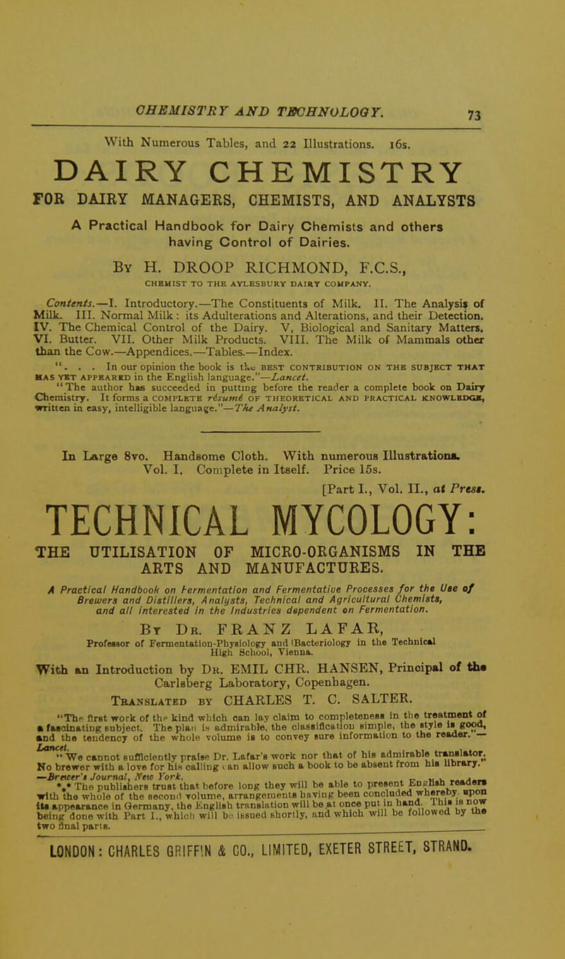 With Numerous Tables, and 22 Illustrations. i6s. DAIRY CHEMISTRY FOR DAIRY MANAGERS, CHEMISTS, AND ANALYSTS A Practical Handbook for Dairy Chemists and others having Control of Dairies. By H. droop RICHMOND, F.C.S., CHEMIST TO THE AYLESBURY DAIRY COMPANY. Contents.—I. Introductory.—The Constituents of Milk. II. The Analysif of Milk. III. Normal Milk : its Adulterations and Alterations, and their Detection. IV. The Chemical Control of the Dairy. V, Biological and Sanitary Matters. VI. Butter. VII. Other Milk Products. VIII. The Milk of Mammals other than the Cow.—Appendices.—Tables.—Index. ... In our opinion the book is tKc best contribution on the subject that HAS YST APPEARED in the English language.—Za«<r<ri.  The author has succeeded in putting before the reader a complete book on Dairy Chemistry. It forms a complete risumi of theoretical and practical knowledge, written in easy, intelligible language.—The Analyst. In Large 8vo. Handsome Cloth. With numerous Illustration*. Vol. I. Complete in Itself. Price 15s. [Part I., Vol. II., at Presi. TECHNICAL MYCOLOGY: THE UTILISATION OF MICRO-ORGANISMS IN THE ARTS AND MANUFACTURES. A Practical Handbooh on hermentation and Fermentative Processes for the Use of Brewers and Distillers, Analysts, Technical and Agricultural Chemists, and all interested in the Industries dependent on Fermentation. By Dr. FRANZ LAFAR, Profesaor of Fermentation-Physiology and iBacteriology in the Technical High School, Vienna. With an Introduction by Dk. EMIL CHR. HANSEN, Principal of th« Carlsberg Laboratory, Copenhagen. Tbanslated by CHARLES T. C. SALTER. The first work of thp kind which can lay claim to completeneBB in the treatment of • fasolnating Bubject. The plan Ih admirable, the classiflcatiou eimple, the style is good, and the tendency of the whole volume is to convey sure information to the reader. —  We cannot sufBciently praise Dr. Lafar's work nor that of his admirable tranglator. No brewer with a love for hiH calling i an allow such a book to be absent from hiB library, —Sreicer'I Journal, A'eic J'ori. , » o »< », %• The publishers trust that, before long they will be able to present English reaoeni with the whole of the second volume, airangemenis having been concluded whereby npon iU appearance in Germany, the Kngliah translation will be at once put in hand. Ihis is now being done with Part I., whicli will ba iBsued shorily, and which will be followed by me two final pans.