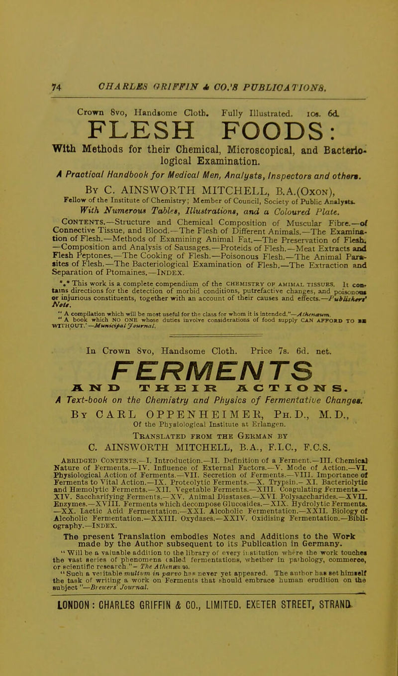 Crown 8vo, Handsome Qoth. Fully Illustrated. loa. 6d. FLESH FOODS: With Methods for their Chemical, Microscopical, and Bacterio- logical Examination. A Practical Handbook for Medical Men, Analyata, Inspectors and other*. By C. AINSWORTH MITCHELL, B.A.{Oxon), Fellow of the Institute of Chemistry; Member of Council, Society of Public AnalyiU. With Nximerou* Tables, Illuatrationt, and a Coloured Piatt. Contents.—Structure and Chemical Composition of Muscular Fibre.—<rf Connective Tissue, and Blood.—The Flesh of Different Animals.—The Examina- tion of Flesh.—Methods of Examining Animal Fat.—The Preservation of Flesh. —Composition and Analysis of Sausages.—Proteids of Flesh.—Meat Extracts and Flesh Peptones.—The Cooking of Flesh.—Poisonous Flesh.—The Animal Para- sites of Flesh.—The Bacteriological Examination of Flesh.—The Extraction and Separation of Ptomaines.—Index. *•* This work is a. complete compendium of the chemistry of amimal tissues. It codt tains directions for the detection of morbid conditions, putrefactive changes, and poisonoos or injurious constituents, together with an account of their causes and effects.—Publuktr^ Nett. A compilation which will be most useful for the class for whom it is intended.—Alhenaum. A book which No one whose duties involve considerations of food supply CAN afpokd TO BB WITHOUT.' —Municipal ycumal. In Crown 8vo, Handsome Cloth. Price 7s. 6d. net. FERMEN TS IL N Ty THEIR ACTIONS. A Text-booli on tfie Chemistry and Physics of Fermentative Changes, By carl OPPENHEIMEK, Ph.D., M.D., Of the Physiological Institute at Erlangen. Translated fkom the Gekman by C. AINSWORTH MITCHELL, B.A., F.LC, F.C.S. Abridged Contents.—I. Introduction.—II. Definition of a Ferment.—III. Chemical Kature of Ferments.—IV. Influence of External Factors.—V. Mode of Action.—VI. Physiological Action of Ferments.—VII. Secretion of Ferments.—VIII. Importance of Ferments to Vital Action.—IX. Proteolytic Ferments.—X. Trypsin.- XI. Bacteriolytic and Hsemolytic Ferments.-XII. Vegetable Ferments.—XIII. Coagulating Ferment*.— XIV. Saccharifying Ferments.—XV. Animal Diastases.—XVI. Polysaccharides.—XV11. Enzymes.—XVIII. Ferments which decompose Glucosides.—XIX. Hydro!} tic Ferments. —XX. lactic Acid Fermentation.-XXI. Alcoholic Fermentation.—XXII. Biology of Alcoholic Fermentation.—XXIII. Oxydases.—XXIV. Oxidising Fermentation.—Bibli- ography.—Index. The present Translation embodies Notes and Additions to the Work made by the Author subsequent to its Publication in Germany. Will be a valuable addition to the library or every ii.stitution where the work tonchei the vast series of phenomena tailed fermentations, whether in pathology, commerce, or Bcientiflc research.- Tfie At/uneei vn. Such a veiitable mulCvm in parvo hnR never yet appeared. The author hns set himself the task of writing a work on Ferments that Fhonld embrace human erudition on the subject —Bt euers' Journal.