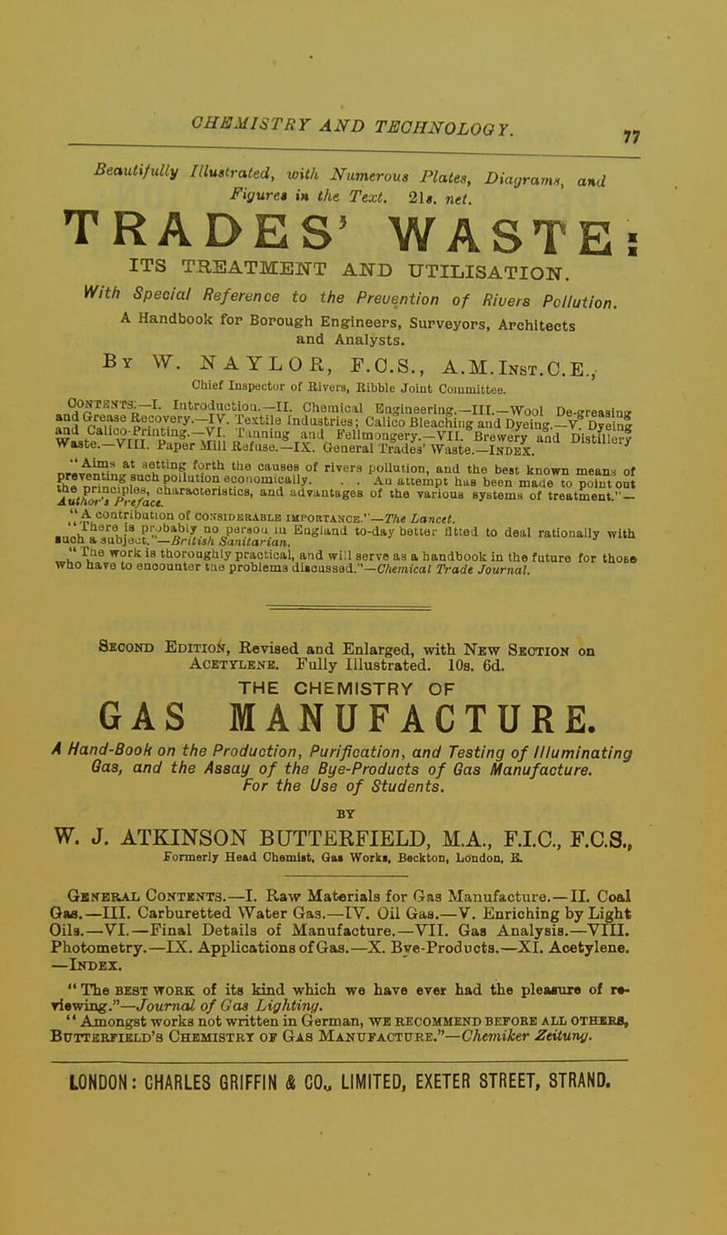Beautifully Illustrated, with Numerous Plates, Diagrams, and Figures in the Text. 2ls. net. TRADES' WASTE: ITS TREATMENT AND UTILISATION. With Special Reference to the Preuention of Rivets Pollution. A Handbook for Borough Engineers, Surveyors, Architects and Analysts. By W. NAYLOR, F.O.S., A.M.Inst.C.E., Chief Inspector of Rivers, Eibble Joint Committee. OONTEXTS.—I. Introduction.—II. Chemical Engineering.—III.—Wool De-irreaqino. and P«M^^?'?°.^''y-^y- l'^^'^^ industries; Calico Bleaching and DTeTng.-V^ Ci^^ Waste vm pfn=;rJm p'^f^'^^^.^ Fellm.ngery.-VII.brewery and Distflle| waste.—viii. Paper Mill Refuse.-IX. General Trades' Waste.—Index. T,«™if?i^<?! 11'°^ '.'^^ ^ °' ^^ pollution, and the best known means of fh« nHn^^,i.°''r'^''°''-^'^°°''5''''y- • • '^«'°P' 'I'^B been made to point out Auth^^ J^-e/acl ^^^ ^ '^^' 'ivantages of the yarious systems of treatment.- A contribution of cossidkrablb importance.—r/ie Lancet. there 18 piybably no pei-sou lu England to-day better fitted to deal rationally with ■uoti a subject. —British Sanitarian.  Tne worii is thoroughly practical, and will serve as a handbook in the future for th0B» Who Have to encounter tue problems diioussed.—C/iemicaJ Trade Journal Second Edition, Revised and Enlarged, with Nbw Seotion on Acetylene. Fully Illustrated. 10s. 6d. THE CHEMISTRY OF GAS MANUFACTURE. A Hand-Book on the Production, Purification, and Testing of Illuminating Qas, and the Assay of the Bye-Products of Gas Manufacture. For the Use of Students. BY W. J. ATKINSON BUTTEEFIELD, M.A., F.I.C., F.C.S., formerly Head Chemlit, Qai Work«, Beclcton, London, E. Gkneral Contents.—I. Raw Materials for Gas Manufacture. —II. Coal Gaa.—III. Carburetted Water Gas.—IV. Oil Gas.—V. Enriching by Light Oils.—VI.—Final Details of Manufacture.—VII. Gas Analysis.—VIII. Photometry.—IX. Applications of Gas.—X. Bye-Products,—XI. Acetylene. —Index.  The BEST WOBK of its kind which we have ever had the plewnixe of r«- viewing.—Journal of Gas Lighting. '' Amongst works not written in German, WE recommend beeobe all OTHIKB, Bcttertield's Chemistry oe Gas Manueacture.—CAemtAer Zeitung.