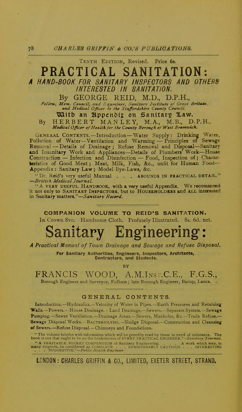 Tenth Edition, Revised. Price 6i. PRACTICAL SANITATION: A HAND-BOOK FOR SANITARY INSPECTORS AND OTHERS INTERESTED IN SANITATION. By GEORGE REID, M.D., D.P.H., Ftllow, Mtm. Ctuncil, ami Examiner, Sanitary Instilutt of Great BritMin. and Midical Officer la tht Staffordshire Ctunty Council. TIDlltb an appcn&tj on Sanltarg law. By HERBERT MAN LEY, M.A., M.B., D.P.H.. Medical Officer of Health for the County Borough of Wett Bremwich. General Contents.—Introduction—Water Supply: Drinking Waict, Pollution of Water—Ventilation and Warming — Principles of Sewage Removal — Details of Drainage ; Refuse Removal and Disposal—Sanitary and Insanitary Work and Appliances—Details of Plumbers Work—House Construction — Infection and Disinfection — Food, Inspection of; Cliairac- teristics of Good Meat; Meat, Milk, Fish, &c., unfit for Human Food- Appendix : Sanitary Law ; Model Bye-Laws, &c. Dr. Reid's very useful Manual . . . ABOUNDS IN PRACTICAL DETAIL. —British Medical Journal.  A VERY USEFUL HANDBOOK, with a very useful Appendix. We recommeed it not only to Sanitary Inspectors, but to Householders and all interested in Sanitary matters.—Sanitary Record. COMPANION VOLUWIE TO REID'S SANITATION. In Crown 8vo. Handsome Cloth. Profusely Illustrated. 8s. 6d. net. Sanitary Engineering': A Practical Manual of Town Drainage and Sewage and Refuse Disposal. For Sanitary Authorities, Eng-lneers, Inspectors, Archlteots, Contractors, and Students. BY FRANCIS WOOD, A.M.Inst.CE., F.G.S., Borough Engineer and Surveyor, Fulham; late Borough Engineer, Bacup, Lanes. GENERAL CONTENTS. Introduction.—Hydraulics.—Velocity of Water in Pipes.—Earth Pressures and Retaining Walls.—Powers.—House Drainage. - Land Drainage.—Sewers.—Separate System.—Sewage Pumping.—Sewer Ventilation.—Drainage Areas. —Sewers, Manholes, &c—Trade Refuse.— Sewage Disposal Works.- Bacteriolysis.—Sludge Disposal.—Construction and Cleansing •f Sewers.—Refuse Disposal.—Chimneys and Foundations.  The volume bristles with information which will be greedily read by those in need of assistance. The book IS one that ouglit to be oii the bookshelves of EVERY PRACTICAL ENGINEER.—SawiArry youmal.  A VERITABLE POCKET COMPENDIUM of Sanitary Enirineering. . . . A work which may, in many respects, be considered as COMPLETE . . . COMMENDably CAUTIOUS . . . INTERESTING . . . SVGGnSTlVE.—Public Health Ensrineer