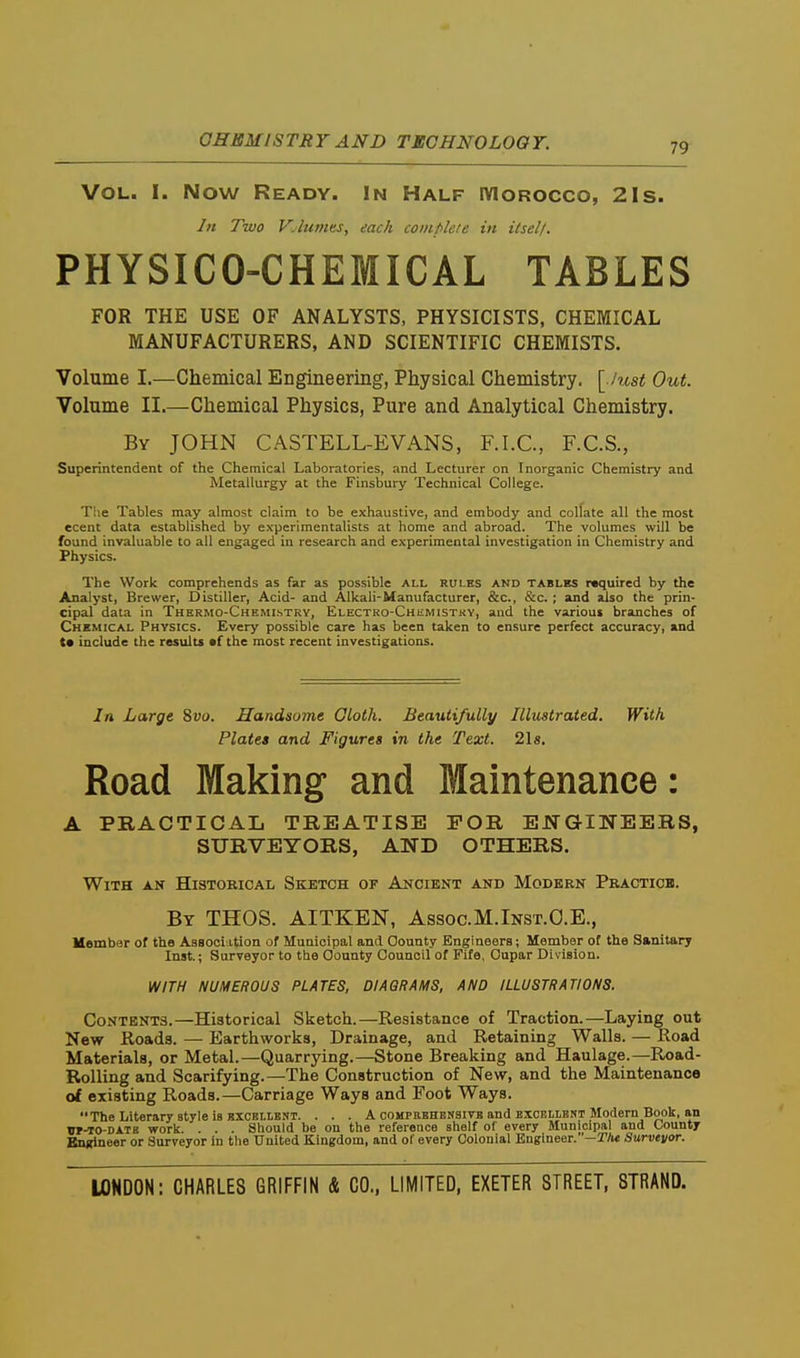 GHEM IS TRY AND TECH NO LOO T. 79 VOL. I. Now Ready. In Half IVIorocco, 2Is. In Two V.lumes, each complete in itself. PHYSICO-CHEMICAL TABLES FOR THE USE OF ANALYSTS, PHYSICISTS, CHEMICAL MANUFACTURERS, AND SCIENTIFIC CHEMISTS. Volume I.—Chemical Engineering, Physical Chemistry, \_.iust Out. Volume II.—Chemical Physics, Pure and Analytical Chemistry. By JOHN CASTELL-EVANS, F.I.C., F.C.S., Superintendent of the Chemical Laboratories, and Lecturer on Inorganic Chemistry and Metallurgy at the Finsbury Technical College. The Tables may almost claim to be exhaustive, and embody and collate all the most ecent data established by experimentalists at home and abroad. The volumes will be found invaluable to all engaged in research and experimental investigation in Chemistry and Physics. The Work comprehends as far as possible ALL rules and tables required by the Analyst, Brewer, Distiller, Acid- and Alkali-Manufacturer, &c., &c. ; and also the prin- cipal data in Thermo-Chemlstrv, Electro-Chismistkv, and the various branches of Chemical Physics. Every possible care has been taken to ensure perfect accuracy, »nd t* include the results af the most recent investigations. In Large %vo. Handsome Gloth. Beautifully Illustrated. With Plates and Figures in the Text. 21 s. Road Making and Maintenance: A PRACTICAL TREATISE FOR ENGINEERS, SURVEYORS, AND OTHERS. With an Historical Sketch of Ancient and Modern Practice. By THOS. AITKEN, Assoc.M.Inst.O.E., Member of the AsBoclo-tion of Municipal and County Engineers; Member of the Sanitary Inst.; Surveyor to the County Council of Fife, Cupar Division. WITH NUMEROUS PLATES, DIAGRAMS, AND ILLUSTRATIONS. Contents,—Historical Sketch.—Resistance of Traction.—Laying out New Roads. — Earthworks, Drainage, and Retaining Walla. — Road Materials, or Metal.—Quarrying.—Stone Breaking and Haulage.—Road- Rolling and Scarifying.—The Construction of New, and the Maintenance of existing Roads.—Carriage Ways and Foot Ways. The Literary style is KXCELLBNT. . . . A compebhbnsivs and exceilent Modern Book, an W-TO-DATB work. . . . Should be on the reference shelf of every Municipal and County Engineer or Surveyor in the United Kingdom, and of every Colonial Engineer. '—Tht Survevor.